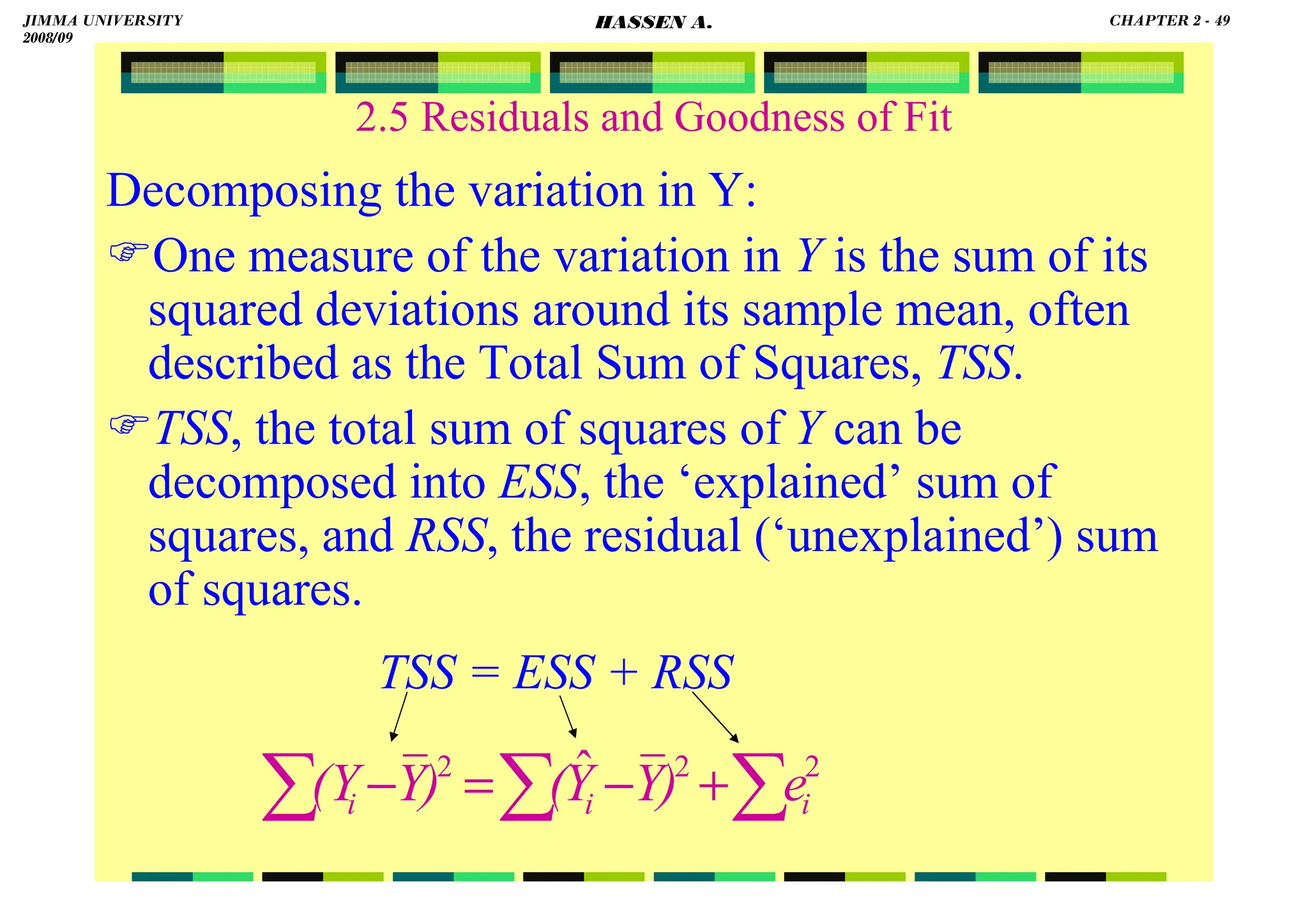 HASSEN ABDA
2.5 Residuals and Goodness of Fit
Decomposing the variation in Y:
One measure of the variation in Y is the sum of its
squared deviations around its sample mean, often
described as the Total Sum of Squares, TSS.
TSS, the total sum of squares of Y can be
decomposed into ESS, the ‘explained’ sum of
squares, and RSS, the residual (‘unexplained’) sum
of squares.
TSS = ESS + RSS
∑
∑
∑ +
−
=
− 2
2
2 ˆ
i
i
i e
)
Y
Y
(
)
Y
(Y
JIMMA UNIVERSITY
2008/09
CHAPTER 2 - 49
HASSEN A.
 