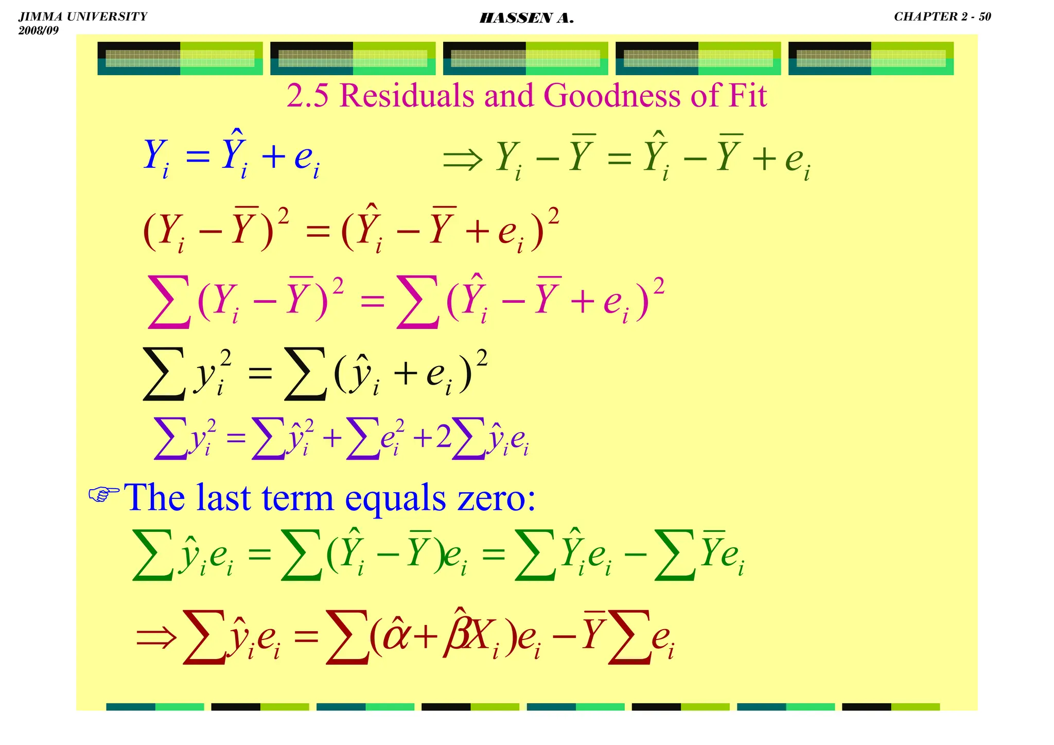 HASSEN ABDA
2.5 Residuals and Goodness of Fit
The last term equals zero:
i
i
i e
Y
Y
Y
Y +
−
=
−
⇒ ˆ
i
i
i e
Y
Y +
= ˆ
2
2
)
ˆ
(
)
( i
i
i e
Y
Y
Y
Y +
−
=
−
∑
∑ +
−
=
− 2
2
)
ˆ
(
)
( i
i
i e
Y
Y
Y
Y
∑
∑ +
= 2
2
)
ˆ
( i
i
i e
y
y
∑
∑
∑
∑ +
+
= i
i
i
i
i e
y
e
y
y ˆ
2
ˆ 2
2
2
∑
∑
∑
∑ −
=
−
= i
i
i
i
i
i
i e
Y
e
Y
e
Y
Y
e
y ˆ
)
ˆ
(
ˆ
∑
∑
∑ −
+
=
⇒ i
i
i
i
i e
Y
e
X
e
y )
ˆ
ˆ
(
ˆ β
α
JIMMA UNIVERSITY
2008/09
CHAPTER 2 - 50
HASSEN A.
 