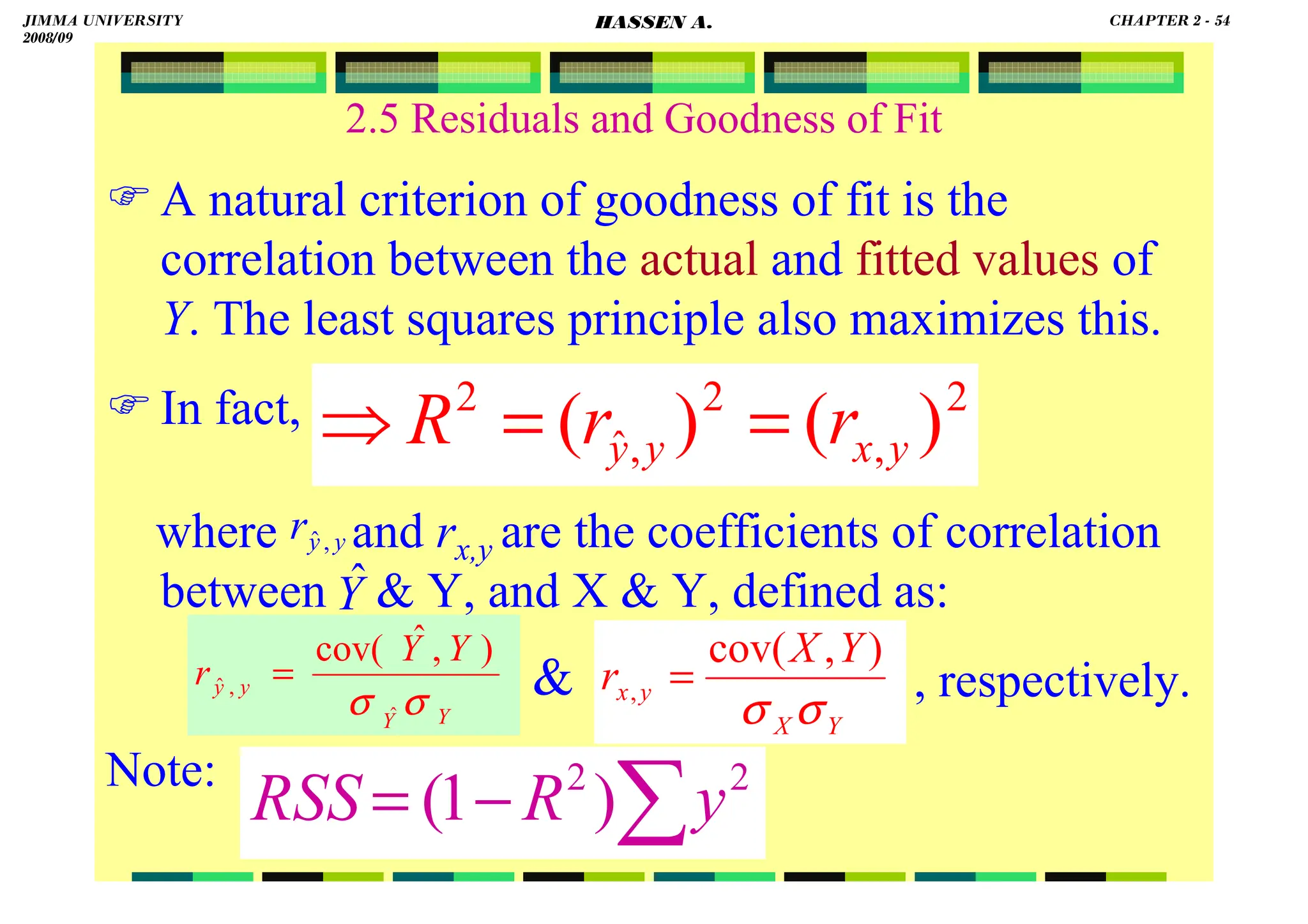 HASSEN ABDA
2.5 Residuals and Goodness of Fit
 A natural criterion of goodness of fit is the
correlation between the actual and fitted values of
Y. The least squares principle also maximizes this.
 In fact,
where and rx,y are the coefficients of correlation
between  Y, and X  Y, defined as:
, respectively.
Note:
∑
−
= 2
2
)
1
( y
R
RSS
2
,
2
,
ˆ
2
)
(
)
( y
x
y
y r
r
R =
=
⇒
Y
X
r
Y
X
y
x
σ
σ
)
,
cov(
, =
Y
Y
y
y
Y
Y
r
σ
σ ˆ
,
ˆ
)
,
ˆ
cov(
=
y
y
r ,
ˆ
Y
ˆ

JIMMA UNIVERSITY
2008/09
CHAPTER 2 - 54
HASSEN A.
 
