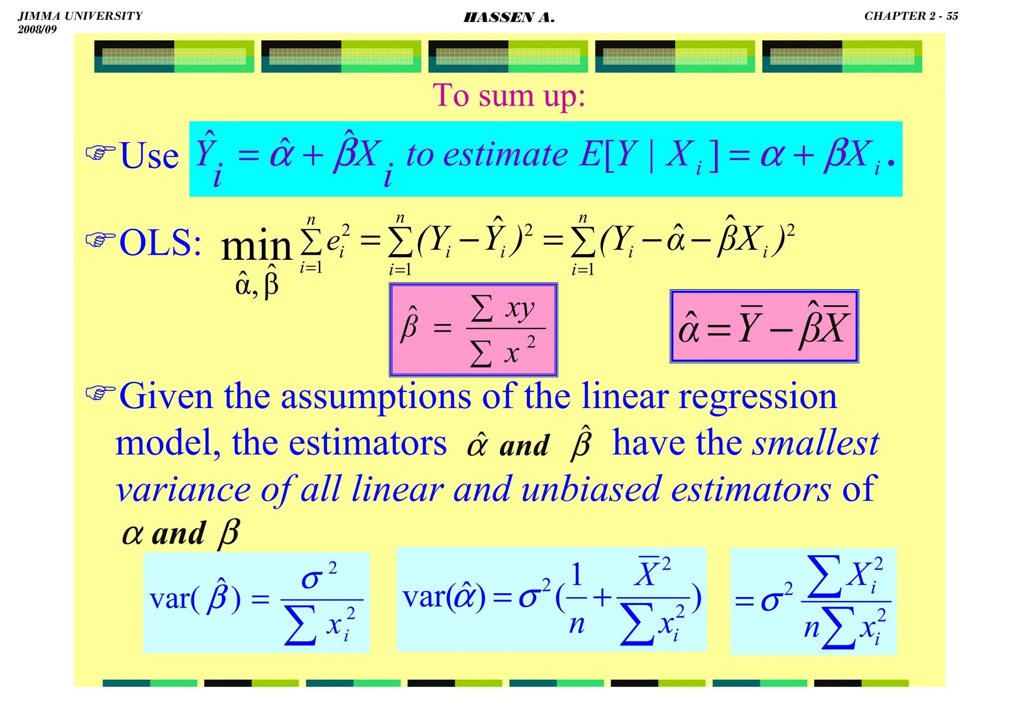 HASSEN ABDA
55
To sum up:
Use
OLS:
Given the assumptions of the linear regression
model, the estimators have the smallest
variance of all linear and unbiased estimators of
.
i
i X
X
Y
E
estimate
to
i
X
i
Y β
α
β
α +
=
+
= ]
|
[
ˆ
ˆ
ˆ
∑ ∑ −
−
=
−
=
= =
=
∑
n
i
n
i
i
i
i
i
n
i
i )
X
β
α
(Y
)
Y
(Y
e
1 1
2
2
1
2 ˆ
ˆ
ˆ
β̂
,
α̂
min
∑
∑
= 2
ˆ
x
xy
β X
β
Y
α ˆ
ˆ −
=
β
α ˆ
ˆ and
β
α and
∑
= 2
2
)
ˆ
var(
i
x
σ
β )
1
(
)
ˆ
var( 2
2
2
∑
+
=
i
x
X
n
σ
α
∑
∑
= 2
2
2
i
i
x
n
X
σ
JIMMA UNIVERSITY
2008/09
CHAPTER 2 - 55
HASSEN A.
 