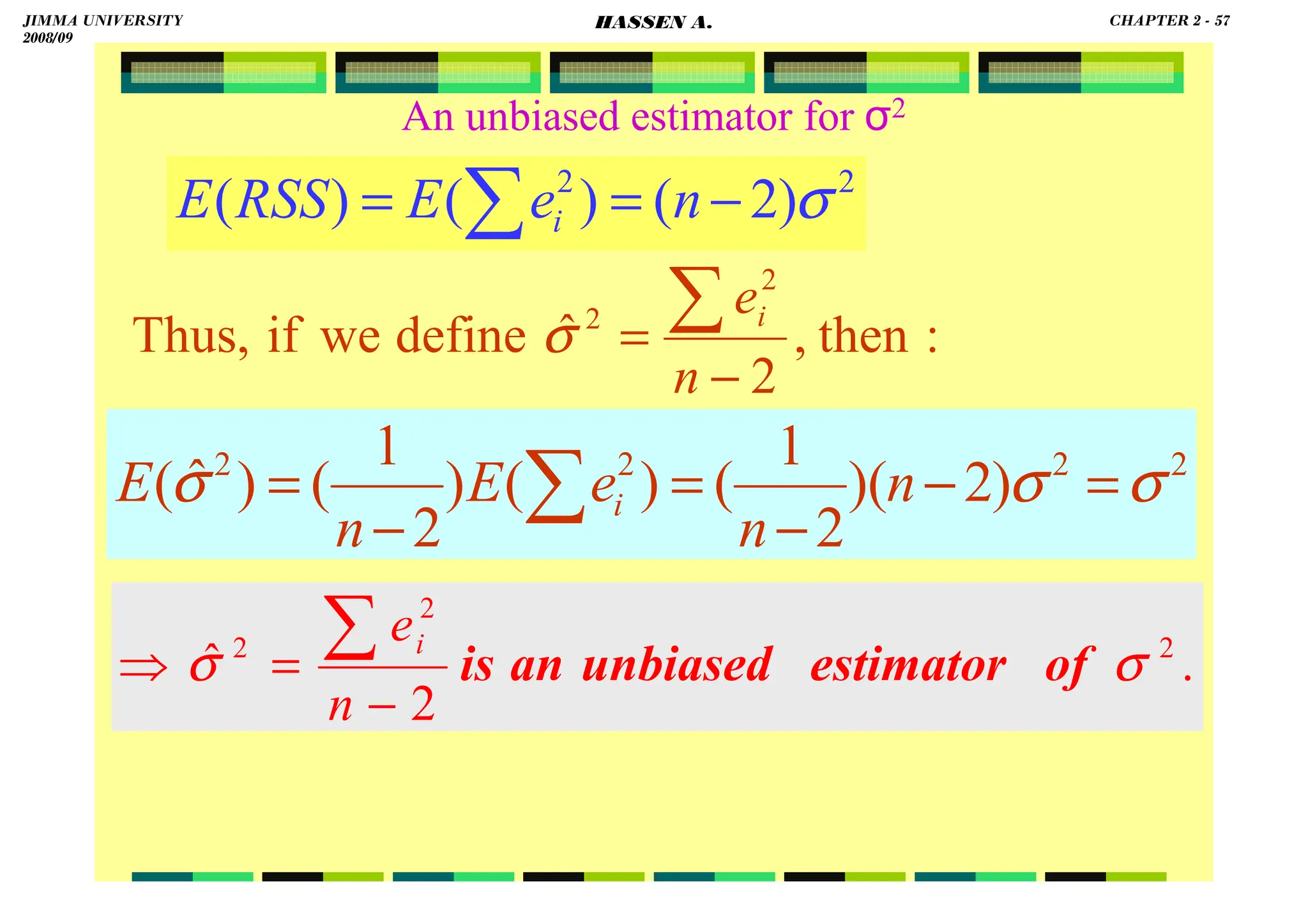HASSEN ABDA
2
2
)
2
(
)
(
)
( σ
−
=
= ∑ n
e
E
RSS
E i
.
2
ˆ 2
2
2
σ
σ of
estimator
unbiased
an
is
−
=
⇒
∑
n
ei
:
then
,
2
ˆ
define
we
if
Thus,
2
2
−
=
∑
n
ei
σ
An unbiased estimator for σ2
2
2
2
2
)
2
)(
2
1
(
)
(
)
2
1
(
)
ˆ
( σ
σ
σ =
−
−
=
−
= ∑ n
n
e
E
n
E i
JIMMA UNIVERSITY
2008/09
CHAPTER 2 - 57
HASSEN A.
 