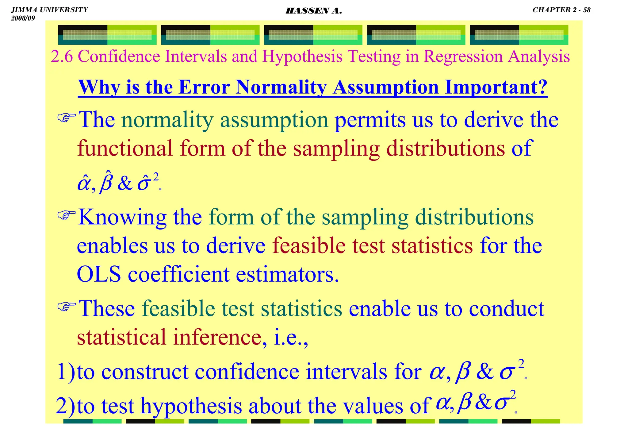 HASSEN ABDA
2.6 Confidence Intervals and Hypothesis Testing in Regression Analysis
Why is the Error Normality Assumption Important?
The normality assumption permits us to derive the
functional form of the sampling distributions of
.
Knowing the form of the sampling distributions
enables us to derive feasible test statistics for the
OLS coefficient estimators.
These feasible test statistics enable us to conduct
statistical inference, i.e.,
1)to construct confidence intervals for .
2)to test hypothesis about the values of .
2
ˆ

ˆ
,
ˆ σ
β
α
2

, σ
β
α
2

, σ
β
α
JIMMA UNIVERSITY
2008/09
CHAPTER 2 - 58
HASSEN A.
 