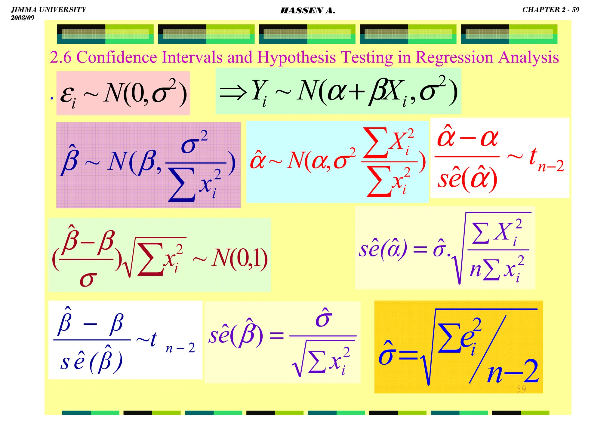 HASSEN ABDA
59
2.6 Confidence Intervals and Hypothesis Testing in Regression Analysis
. )
,
0
(
~ 2
σ
ε N
i
)
,
(
~ 2
σ
β
α i
i X
N
Y +
⇒
)
,
(
~
ˆ
2
2
∑ i
x
N
σ
β
β )
,
(
~
ˆ 2
2
2
∑
∑
i
i
x
X
N σ
α
α
2
ˆ
ˆ
ˆ
−
−
n
~t
)
β
(
e
s
β
β
∑
=
2
ˆ
)
ˆ
(
ˆ
i
x
e
s
σ
β
2
~
)
ˆ
(
ˆ
ˆ
−
−
n
t
e
s α
α
α
∑
∑
= 2
2
.
ˆ
ˆ
ˆ
i
i
x
n
X
σ
)
α
(
e
s
2
ˆ
2
−
∑
=
n
e
σ i
)
1
,
0
(
~
)
ˆ
( 2
N
xi
∑
−
σ
β
β
JIMMA UNIVERSITY
2008/09
CHAPTER 2 - 59
HASSEN A.
 