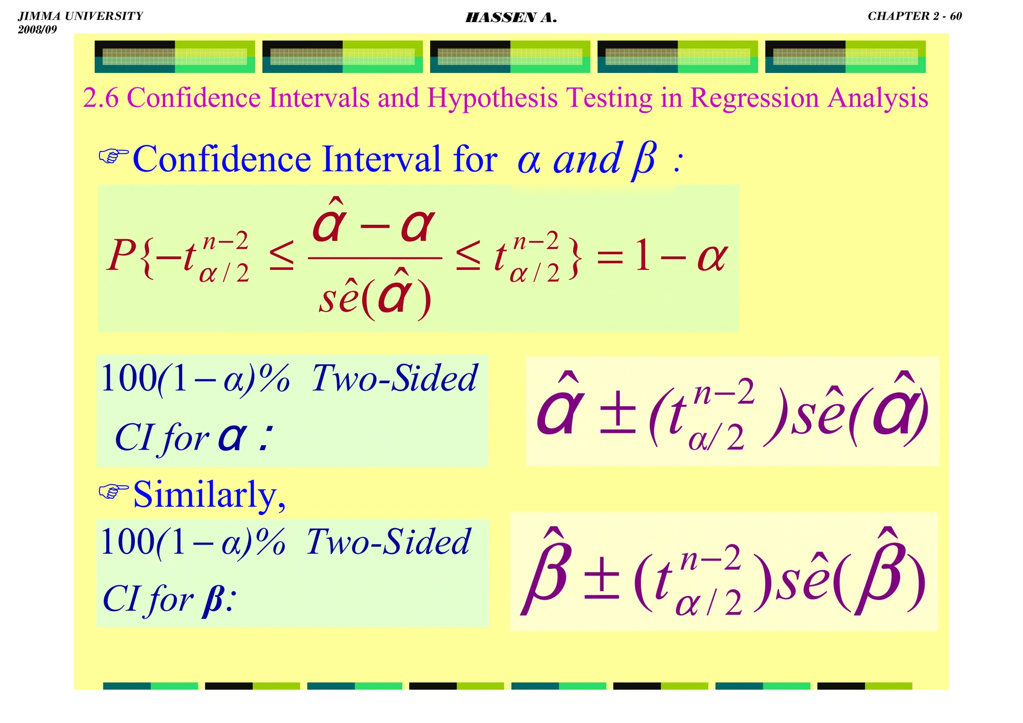 HASSEN ABDA
2.6 Confidence Intervals and Hypothesis Testing in Regression Analysis
Confidence Interval for :
Similarly,
α
α
α −
=
≤
≤
− −
− −
1
}
)
(
ˆ
{ 2
2
/
2
2
/
ˆ
ˆ n
n
t
e
s
t
P
αααα
αααα
αααα
)
(
e
)s
(tn
α/
αααα
αααα
ˆ
ˆ ˆ
2
2
−
±
::::
αααα
CI for
ided
α)% Two-S
( −
1
100
:
CI for
ided
α)% Two-S
(
β
−
1
100
)
(
ˆ
)
( ˆ
ˆ 2
2
/ β
β α e
s
tn−
±
α and β
JIMMA UNIVERSITY
2008/09
CHAPTER 2 - 60
HASSEN A.
 