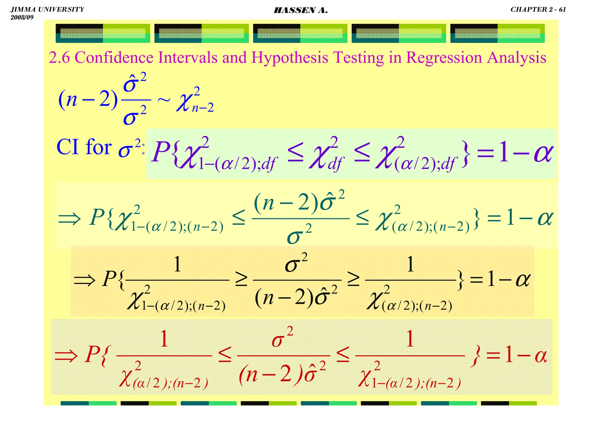 HASSEN ABDA
2.6 Confidence Intervals and Hypothesis Testing in Regression Analysis
CI for :
2
2
2
2
~
ˆ
)
2
( −
− n
n χ
σ
σ
α
χ
χ
χ α
α −
=
≤
≤
− 1
}
{ 2
);
2
/
(
2
2
);
2
/
(
1 df
df
df
P
2
σ
α
χ
σ
σ
χ α
α −
=
≤
−
≤
⇒ −
−
− 1
}
ˆ
)
2
(
{ 2
)
2
(
);
2
/
(
2
2
2
)
2
(
);
2
/
(
1 n
n
n
P
α
χ
σ
σ
χ α
α
−
=
≥
−
≥
⇒
−
−
−
1
}
1
ˆ
)
2
(
1
{ 2
)
2
(
);
2
/
(
2
2
2
)
2
(
);
2
/
(
1 n
n n
P
α
}
χ
σ
)
(n
σ
χ
P{
)
);(n
(α
)
);(n
(α
−
=
≤
−
≤
⇒
−
−
−
1
1
ˆ
2
1
2
2
2
/
1
2
2
2
2
2
/
JIMMA UNIVERSITY
2008/09
CHAPTER 2 - 61
HASSEN A.
 