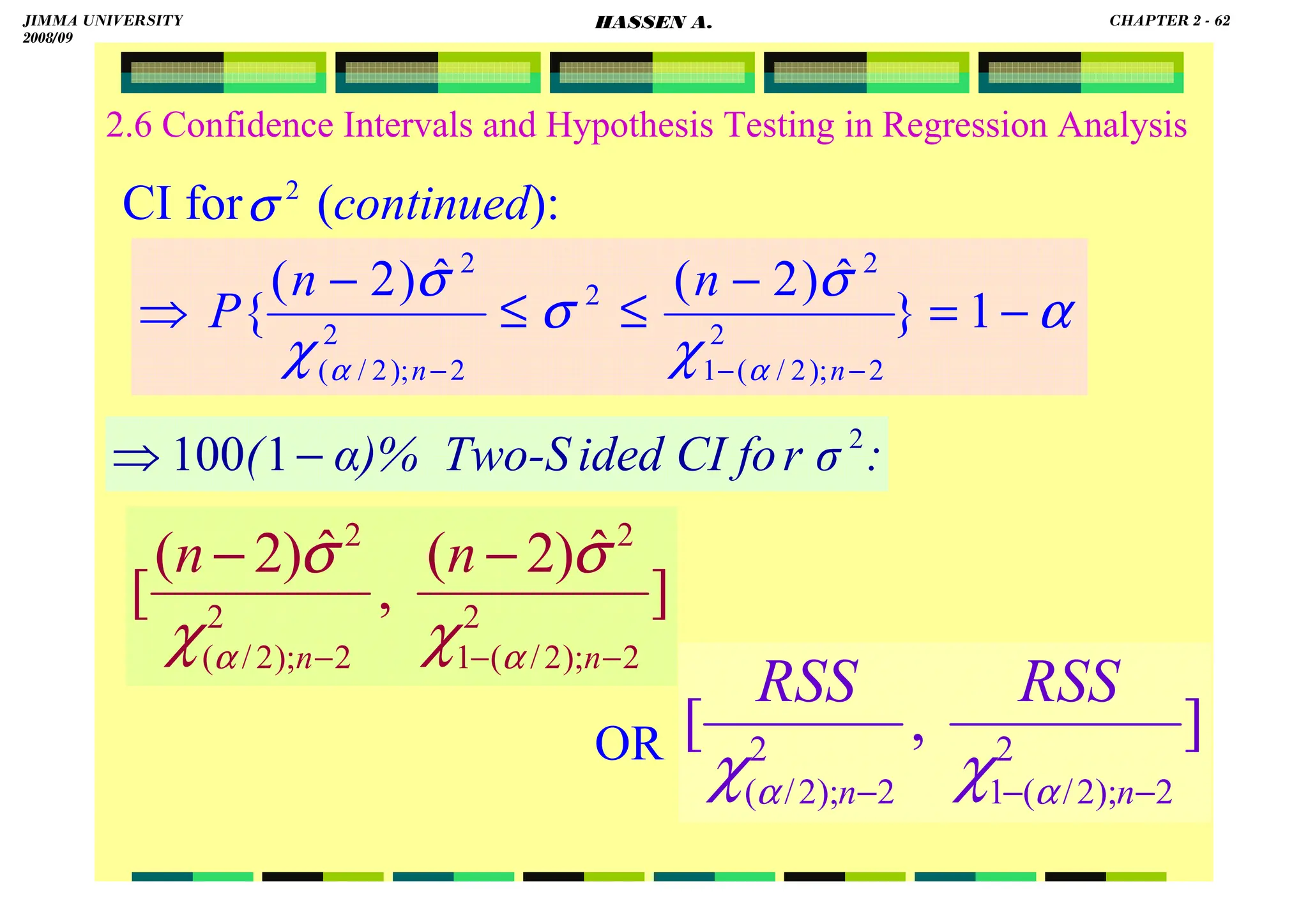 HASSEN ABDA
2.6 Confidence Intervals and Hypothesis Testing in Regression Analysis
CI for (continued):
OR
:
r σ
ided CI fo
α)% Two-S
( 2
1
100 −
⇒
2
σ
α
χ
σ
σ
χ
σ
α
α
−
=
−
≤
≤
−
⇒
−
−
−
1
}
ˆ
)
2
(
ˆ
)
2
(
{ 2
2
);
2
/
(
1
2
2
2
2
);
2
/
(
2
n
n
n
n
P
]
ˆ
)
2
(
,
ˆ
)
2
(
[ 2
2
);
2
/
(
1
2
2
2
);
2
/
(
2
−
−
−
−
−
n
n
n
n
α
α χ
σ
χ
σ
]
,
[ 2
2
);
2
/
(
1
2
2
);
2
/
( −
−
− n
n
RSS
RSS
α
α χ
χ
JIMMA UNIVERSITY
2008/09
CHAPTER 2 - 62
HASSEN A.
 