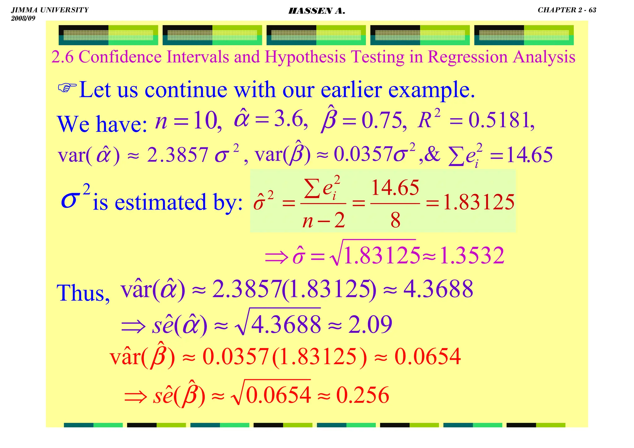 HASSEN ABDA
2.6 Confidence Intervals and Hypothesis Testing in Regression Analysis
Let us continue with our earlier example.
We have:
is estimated by:
Thus,
2
σ
,
3857
.
2
)
ˆ
var( 2
σ
α ≈
,
6
.
3
ˆ =
α ,
75
.
0
ˆ =
β
,
10
=
n
,
0357
.
0
)
ˆ
var( 2
σ
β ≈
,
5181
.
0
2
=
R
83125
.
1
8
65
.
14
2
ˆ
2
2
=
=
−
∑
=
n
e
σ i
65
.
14
2
=
∑ i
e
3532
.
1
83125
.
1
ˆ ≈
=
⇒σ
3688
.
4
)
83125
.
1
(
3857
.
2
)
ˆ
r(
â
v ≈
≈
α
09
.
2
3688
.
4
)
ˆ
(
ˆ ≈
≈
⇒ α
e
s
0654
.
0
)
83125
.
1
(
0357
.
0
)
ˆ
r(
â
v ≈
≈
β
256
.
0
0654
.
0
)
ˆ
(
ˆ ≈
≈
⇒ β
e
s
JIMMA UNIVERSITY
2008/09
CHAPTER 2 - 63
HASSEN A.
 