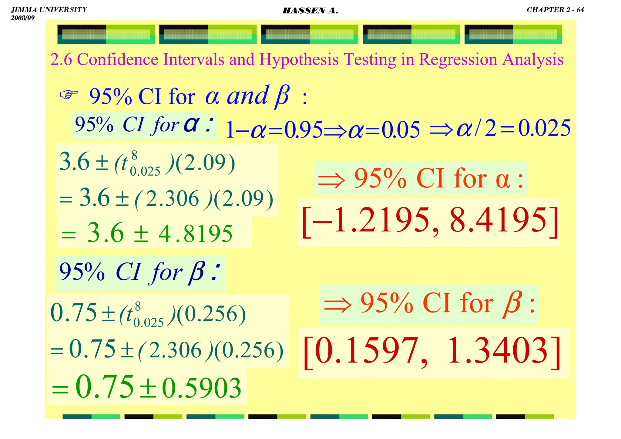 HASSEN ABDA
2.6 Confidence Intervals and Hypothesis Testing in Regression Analysis
 95% CI for :
8195
.
4
6
3 ±
= .
::::
αααα
for
CI
%
95
::::
β
for
CI
%
95
α and β
05
.
0
95
.
0
1 =
⇒
=
− α
α
)
09
.
2
(
306
.
2
)
09
.
2
(
6
3
6
3 8
025
.
0
)
(
)
(t
.
.
±
=
±
:
α
for
CI
95%
⇒
)
256
.
0
(
306
.
2
)
256
.
0
(
75
.
0
75
.
0 8
025
.
0
)
(
)
(t
±
=
±
5903
.
0
75
.
0 ±
=
:
for
CI
95% β
⇒
025
.
0
2
/ =
⇒α
8.4195]
1.2195,
[−
1.3403]
[0.1597,
JIMMA UNIVERSITY
2008/09
CHAPTER 2 - 64
HASSEN A.
 