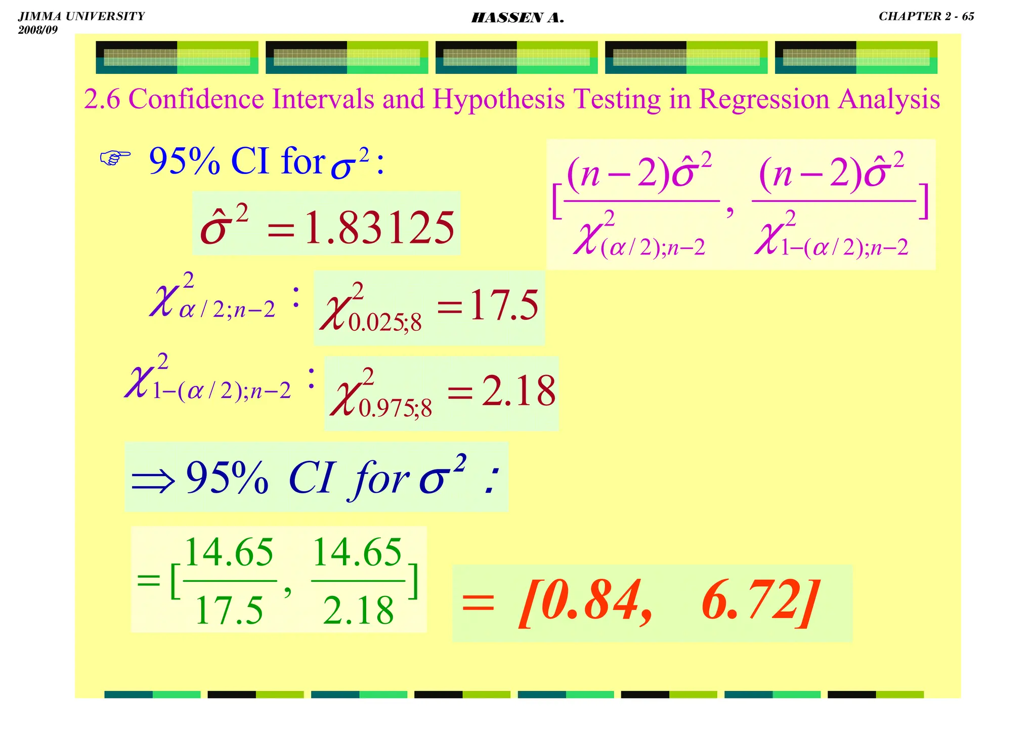 HASSEN ABDA
2.6 Confidence Intervals and Hypothesis Testing in Regression Analysis
 95% CI for :
::::
2
σ
for
CI
%
95
⇒
2
σ
83125
.
1
ˆ 2
=
σ
6.72]
[0.84,
=
:
2
2
;
2
/ −
n
α
χ 5
.
17
2
8
;
025
.
0 =
χ
18
.
2
2
8
;
975
.
0 =
χ
:
2
2
);
2
/
(
1 −
− n
α
χ
]
ˆ
)
2
(
,
ˆ
)
2
(
[ 2
2
);
2
/
(
1
2
2
2
);
2
/
(
2
−
−
−
−
−
n
n
n
n
α
α χ
σ
χ
σ
]
18
.
2
65
.
14
,
5
.
17
65
.
14
[
=
JIMMA UNIVERSITY
2008/09
CHAPTER 2 - 65
HASSEN A.
 