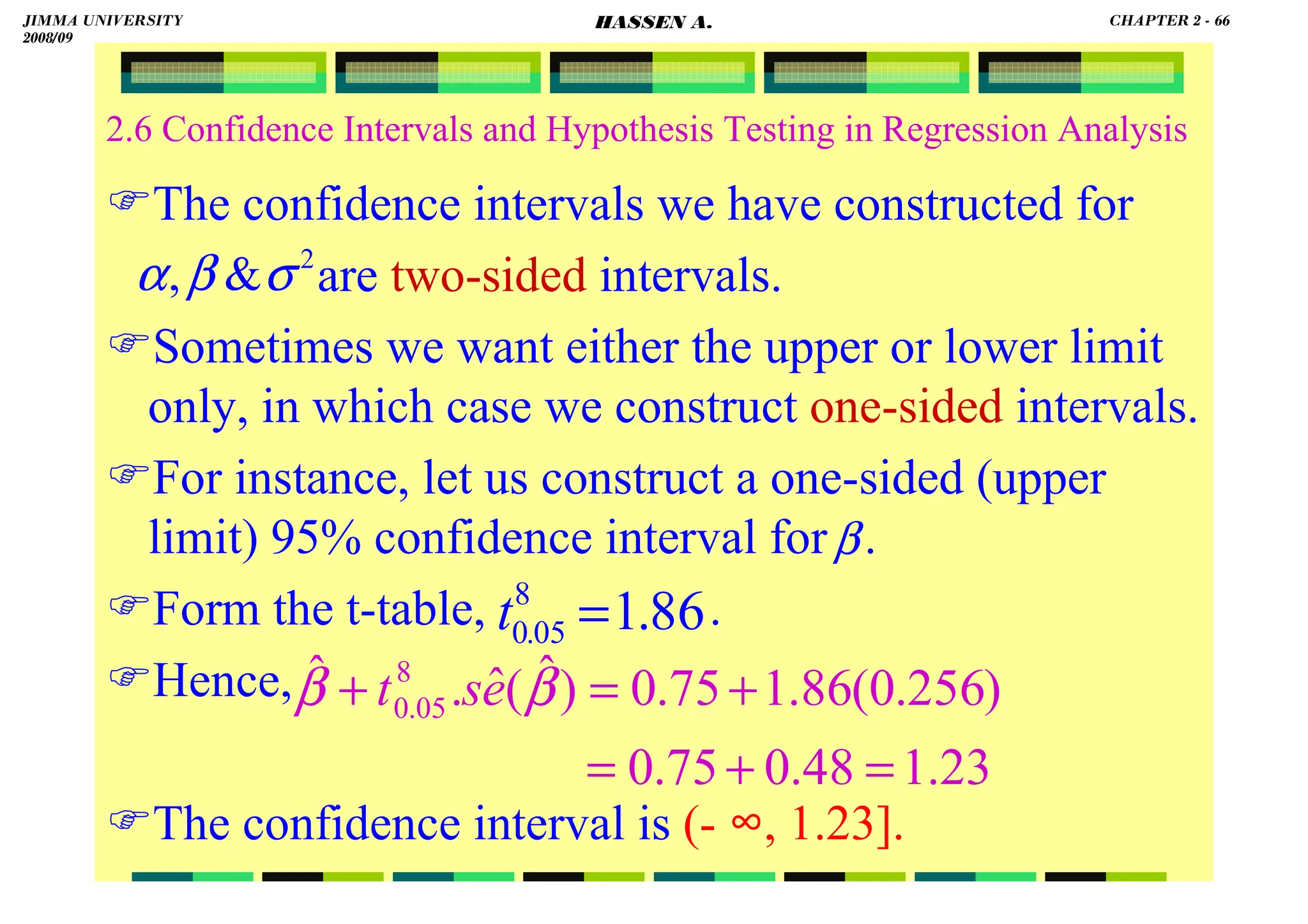 HASSEN ABDA
2.6 Confidence Intervals and Hypothesis Testing in Regression Analysis
The confidence intervals we have constructed for
are two-sided intervals.
Sometimes we want either the upper or lower limit
only, in which case we construct one-sided intervals.
For instance, let us construct a one-sided (upper
limit) 95% confidence interval for .
Form the t-table, .
Hence,
The confidence interval is (- ∞, 1.23].
2

, σ
β
α
β
86
.
1
8
05
.
0 =
t
23
.
1
48
.
0
75
.
0
)
256
.
0
(
86
.
1
75
.
0
)
ˆ
(
ˆ
.
ˆ 8
05
.
0
=
+
=
+
=
+ β
β e
s
t
JIMMA UNIVERSITY
2008/09
CHAPTER 2 - 66
HASSEN A.
 