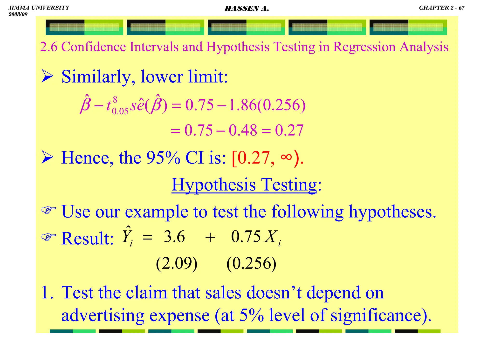 HASSEN ABDA
2.6 Confidence Intervals and Hypothesis Testing in Regression Analysis
 Similarly, lower limit:
 Hence, the 95% CI is: [0.27, ∞).
Hypothesis Testing:
 Use our example to test the following hypotheses.
 Result:
1. Test the claim that sales doesn’t depend on
advertising expense (at 5% level of significance).
)
256
.
0
(
)
09
.
2
(
75
.
0
6
.
3
ˆ
i
i X
Y +
=
27
.
0
48
.
0
75
.
0
)
256
.
0
(
86
.
1
75
.
0
)
ˆ
(
ˆ
ˆ 8
05
.
0
=
−
=
−
=
− β
β e
s
t
JIMMA UNIVERSITY
2008/09
CHAPTER 2 - 67
HASSEN A.
 