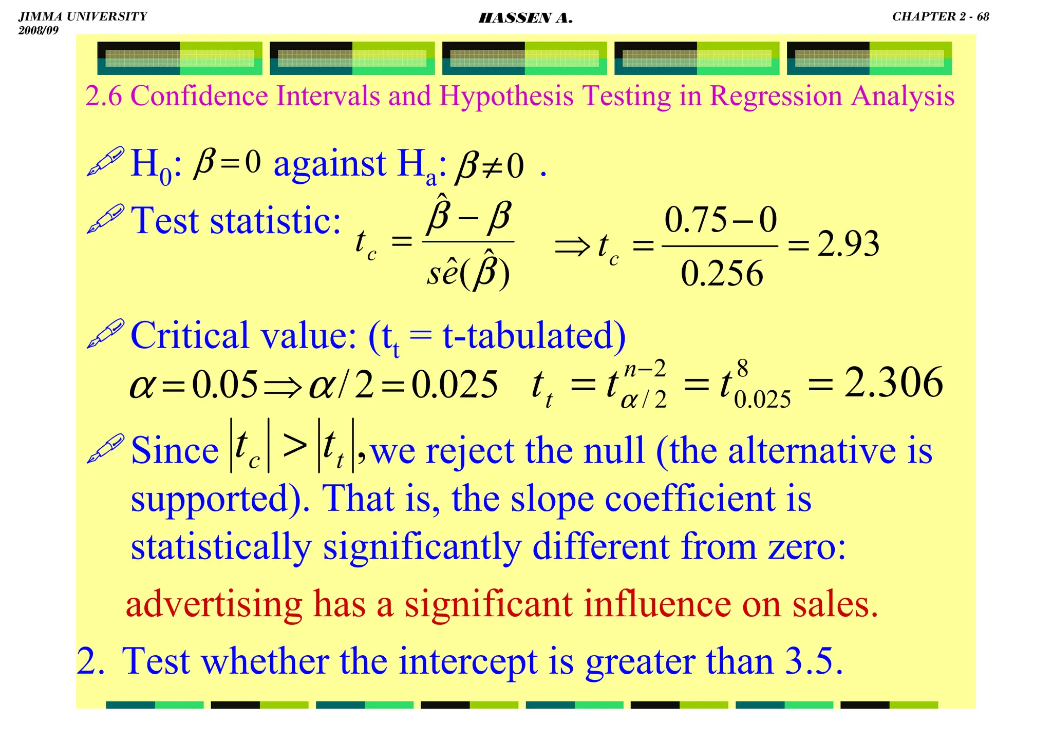 HASSEN ABDA
2.6 Confidence Intervals and Hypothesis Testing in Regression Analysis
H0: against Ha: .
Test statistic:
Critical value: (tt = t-tabulated)
Since we reject the null (the alternative is
supported). That is, the slope coefficient is
statistically significantly different from zero:
advertising has a significant influence on sales.
2. Test whether the intercept is greater than 3.5.
0
=
β 0
≠
β
025
.
0
2
/
05
.
0 =
⇒
= α
α
)
ˆ
(
ˆ
ˆ
β
β
β
e
s
tc
−
= 93
.
2
256
.
0
0
75
.
0
=
−
=
⇒ c
t
306
.
2
8
025
.
0
2
2
/ =
=
= −
t
t
t n
t α
,
t
c t
t 
JIMMA UNIVERSITY
2008/09
CHAPTER 2 - 68
HASSEN A.
 