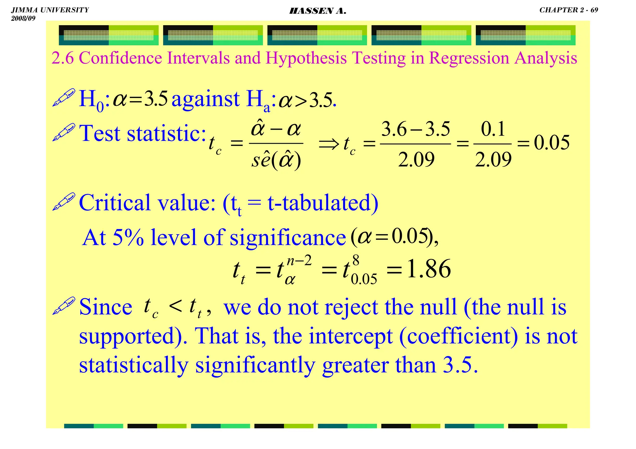 HASSEN ABDA
2.6 Confidence Intervals and Hypothesis Testing in Regression Analysis
H0: against Ha: .
Test statistic:
Critical value: (tt = t-tabulated)
At 5% level of significance
Since we do not reject the null (the null is
supported). That is, the intercept (coefficient) is not
statistically significantly greater than 3.5.
5
.
3
=
α 5
.
3

α
),
05
.
0
( =
α
)
ˆ
(
ˆ
ˆ
α
α
α
e
s
tc
−
= 05
.
0
09
.
2
1
.
0
09
.
2
5
.
3
6
.
3
=
=
−
=
⇒ c
t
86
.
1
8
05
.
0
2
=
=
= −
t
t
t n
t α
,
t
c t
t 
JIMMA UNIVERSITY
2008/09
CHAPTER 2 - 69
HASSEN A.
 
