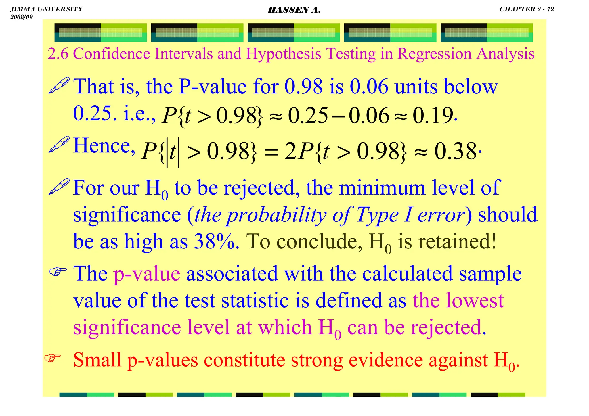 HASSEN ABDA
2.6 Confidence Intervals and Hypothesis Testing in Regression Analysis
That is, the P-value for 0.98 is 0.06 units below
0.25. i.e., .
Hence, .
For our H0 to be rejected, the minimum level of
significance (the probability of Type I error) should
be as high as 38%. To conclude, H0 is retained!
 The p-value associated with the calculated sample
value of the test statistic is defined as the lowest
significance level at which H0 can be rejected.
 Small p-values constitute strong evidence against H0.
38
.
0
}
98
.
0
{
2
}
98
.
0
{ ≈

=
 t
P
t
P
19
.
0
06
.
0
25
.
0
}
98
.
0
{ ≈
−
≈

t
P
JIMMA UNIVERSITY
2008/09
CHAPTER 2 - 72
HASSEN A.
 