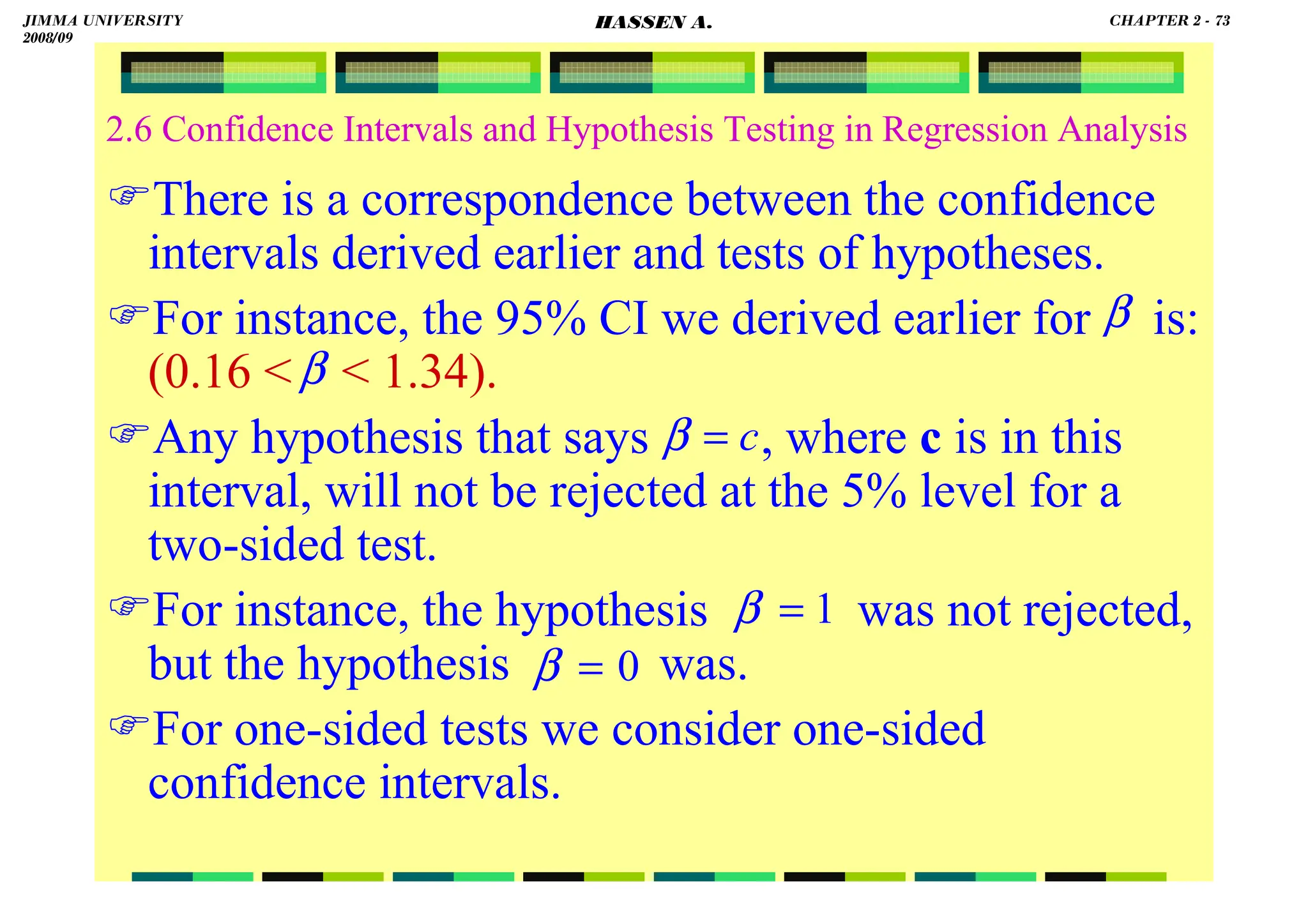 HASSEN ABDA
2.6 Confidence Intervals and Hypothesis Testing in Regression Analysis
There is a correspondence between the confidence
intervals derived earlier and tests of hypotheses.
For instance, the 95% CI we derived earlier for is:
(0.16   1.34).
Any hypothesis that says , where c is in this
interval, will not be rejected at the 5% level for a
two-sided test.
For instance, the hypothesis was not rejected,
but the hypothesis was.
For one-sided tests we consider one-sided
confidence intervals.
β
β
c
=
β
1
=
β
0
=
β
JIMMA UNIVERSITY
2008/09
CHAPTER 2 - 73
HASSEN A.
 