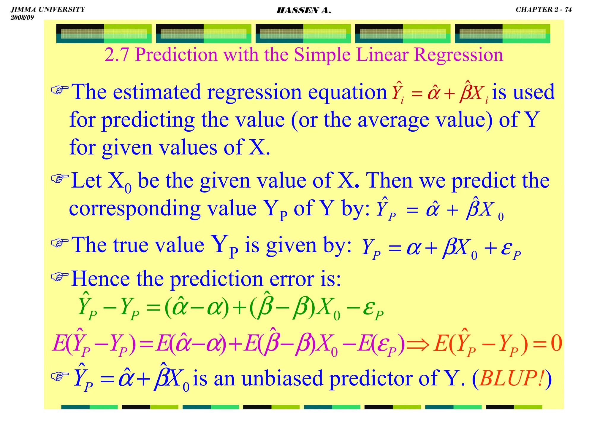 HASSEN ABDA
2.7 Prediction with the Simple Linear Regression
The estimated regression equation is used
for predicting the value (or the average value) of Y
for given values of X.
Let X0 be the given value of X. Then we predict the
corresponding value YP of Y by:
The true value YP is given by:
Hence the prediction error is:
 is an unbiased predictor of Y. (BLUP!)
i
i X
Y β
α ˆ
ˆ
ˆ +
=
0
ˆ
ˆ
ˆ X
YP β
α +
=
P
P X
Y ε
β
α +
+
= 0
P
P
P X
Y
Y ε
β
β
α
α −
−
+
−
=
− 0
)
ˆ
(
)
ˆ
(
ˆ
)
(
)
ˆ
(
)
ˆ
(
)
ˆ
( 0 P
P
P E
X
E
E
Y
Y
E ε
β
β
α
α −
−
+
−
=
−
0
ˆ
ˆ
ˆ X
YP β
α +
=
0
)
ˆ
( =
−
⇒ P
P Y
Y
E
JIMMA UNIVERSITY
2008/09
CHAPTER 2 - 74
HASSEN A.
 