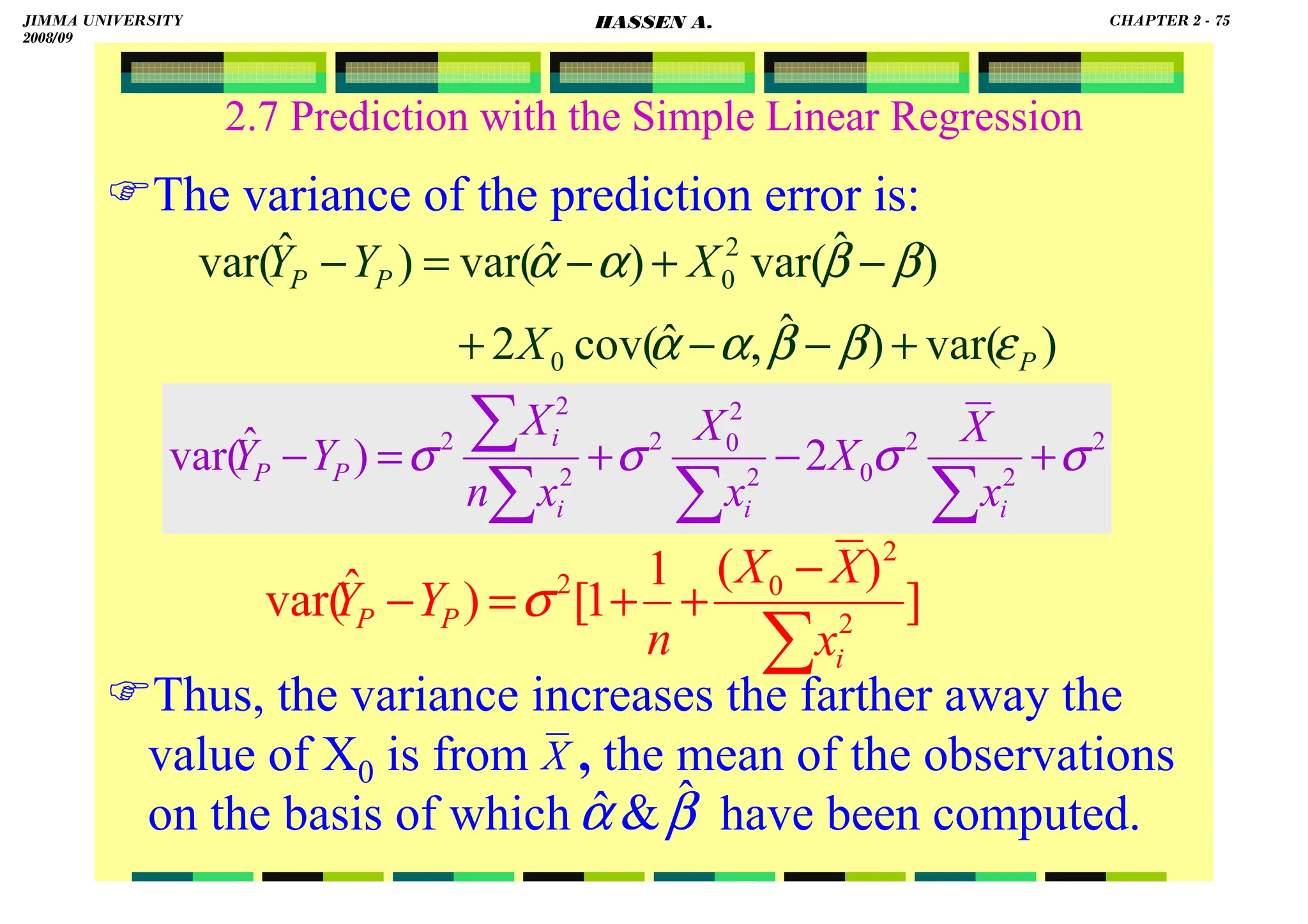 HASSEN ABDA
2.7 Prediction with the Simple Linear Regression
The variance of the prediction error is:
Thus, the variance increases the farther away the
value of X0 is from , the mean of the observations
on the basis of which have been computed.
)
var(
)
ˆ
,
ˆ
cov(
2
)
ˆ
var(
)
ˆ
var(
)
ˆ
var(
0
2
0
P
P
P
X
X
Y
Y
ε
β
β
α
α
β
β
α
α
+
−
−
+
−
+
−
=
−
2
2
2
0
2
2
0
2
2
2
2
2
)
ˆ
var( σ
σ
σ
σ +
−
+
=
−
∑
∑
∑
∑
i
i
i
i
P
P
x
X
X
x
X
x
n
X
Y
Y
]
)
(
1
1
[
)
ˆ
var( 2
2
0
2
∑
−
+
+
=
−
i
P
P
x
X
X
n
Y
Y σ
X
β
α ˆ

ˆ
JIMMA UNIVERSITY
2008/09
CHAPTER 2 - 75
HASSEN A.
 