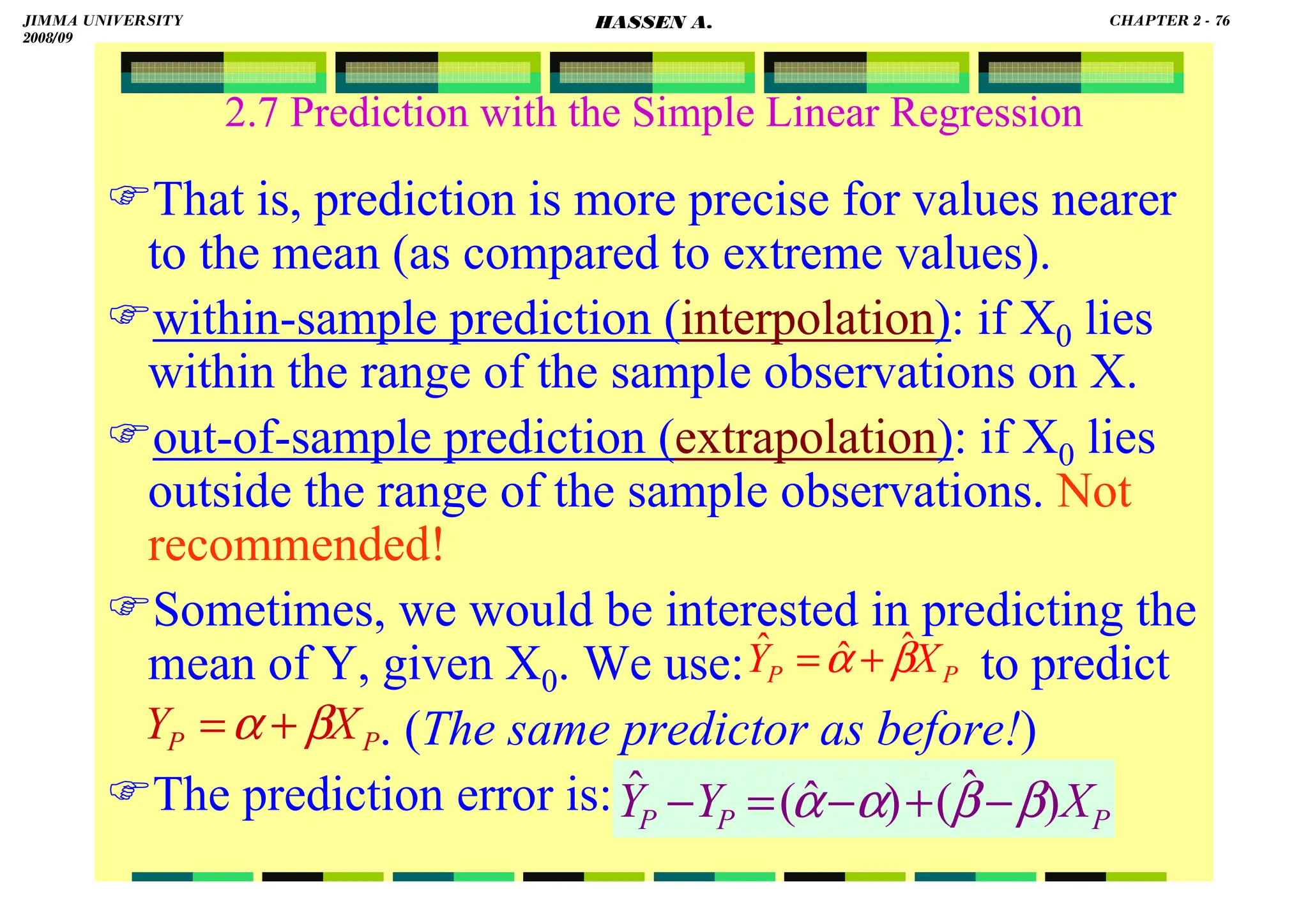 HASSEN ABDA
2.7 Prediction with the Simple Linear Regression
That is, prediction is more precise for values nearer
to the mean (as compared to extreme values).
within-sample prediction (interpolation): if X0 lies
within the range of the sample observations on X.
out-of-sample prediction (extrapolation): if X0 lies
outside the range of the sample observations. Not
recommended!
Sometimes, we would be interested in predicting the
mean of Y, given X0. We use: to predict
. (The same predictor as before!)
The prediction error is:
P
P X
Y β
α ˆ
ˆ
ˆ +
=
P
P X
Y β
α +
=
P
P
P X
Y
Y )
ˆ
(
)
ˆ
(
ˆ β
β
α
α −
+
−
=
−
JIMMA UNIVERSITY
2008/09
CHAPTER 2 - 76
HASSEN A.
 