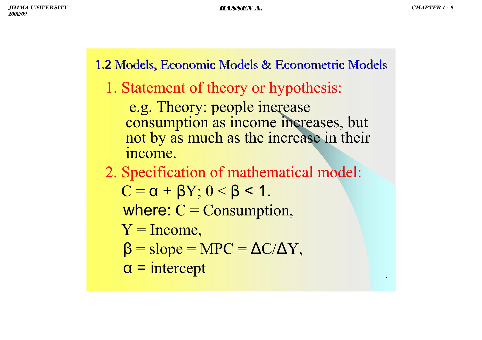 HASSEN ABDA
.
1.2 Models, Economic Models  Econometric Models
1.2 Models, Economic Models  Econometric Models
1. Statement of theory or hypothesis:
e.g. Theory: people increase
consumption as income increases, but
not by as much as the increase in their
income.
2. Specification of mathematical model:
C = α + βY; 0  β  1.
where: C = Consumption,
Y = Income,
β = slope = MPC = ∆C/∆Y,
α = intercept
JIMMA UNIVERSITY
2008/09
CHAPTER 1 - 9
HASSEN A.
 