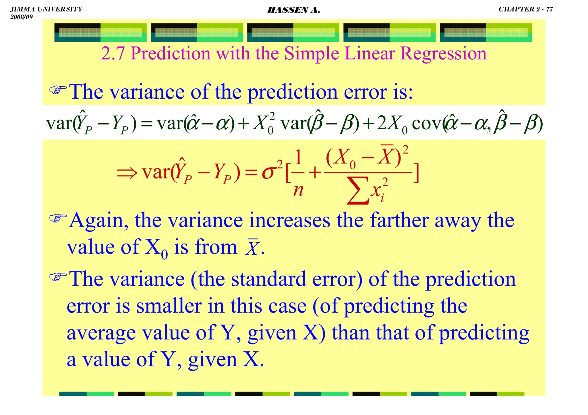 HASSEN ABDA
2.7 Prediction with the Simple Linear Regression
The variance of the prediction error is:
Again, the variance increases the farther away the
value of X0 is from .
The variance (the standard error) of the prediction
error is smaller in this case (of predicting the
average value of Y, given X) than that of predicting
a value of Y, given X.
)
ˆ
,
ˆ
cov(
2
)
ˆ
var(
)
ˆ
var(
)
ˆ
var( 0
2
0 β
β
α
α
β
β
α
α −
−
+
−
+
−
=
− X
X
Y
Y P
P
]
)
(
1
[
)
ˆ
var( 2
2
0
2
∑
−
+
=
−
⇒
i
P
P
x
X
X
n
Y
Y σ
X
JIMMA UNIVERSITY
2008/09
CHAPTER 2 - 77
HASSEN A.
 