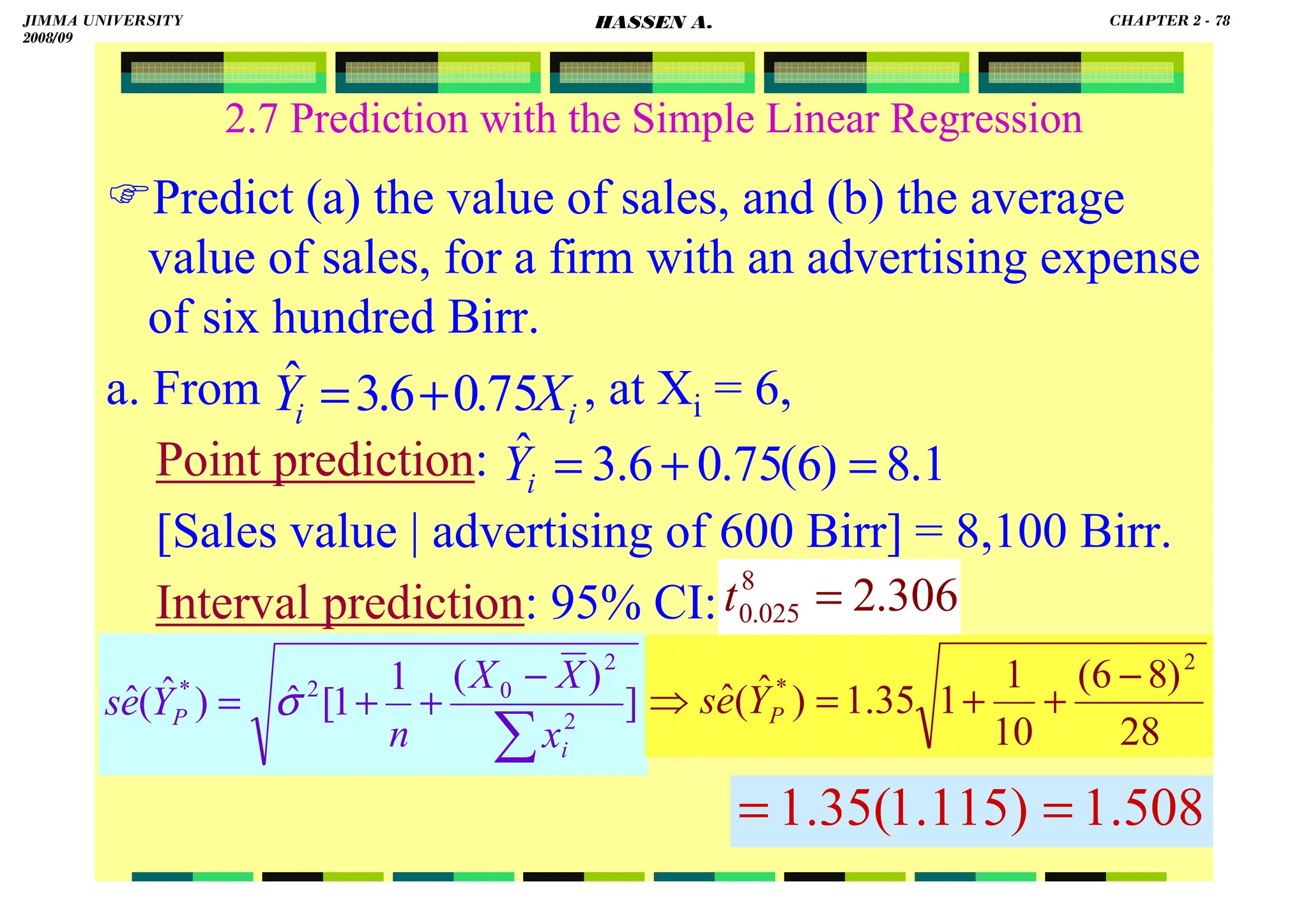 HASSEN ABDA
78
2.7 Prediction with the Simple Linear Regression
Predict (a) the value of sales, and (b) the average
value of sales, for a firm with an advertising expense
of six hundred Birr.
a. From , at Xi = 6,
Point prediction:
[Sales value | advertising of 600 Birr] = 8,100 Birr.
Interval prediction: 95% CI:
]
)
(
1
1
[
ˆ
)
ˆ
(
ˆ 2
2
0
2
*
∑
−
+
+
=
i
P
x
X
X
n
Y
e
s σ
i
i X
Y 75
.
0
6
.
3
ˆ +
=
1
.
8
)
6
(
75
.
0
6
.
3
ˆ =
+
=
i
Y
28
)
8
6
(
10
1
1
35
.
1
)
ˆ
(
ˆ
2
* −
+
+
=
⇒ P
Y
e
s
508
.
1
)
115
.
1
(
35
.
1 =
=
306
.
2
8
025
.
0 =
t
JIMMA UNIVERSITY
2008/09
CHAPTER 2 - 78
HASSEN A.
 