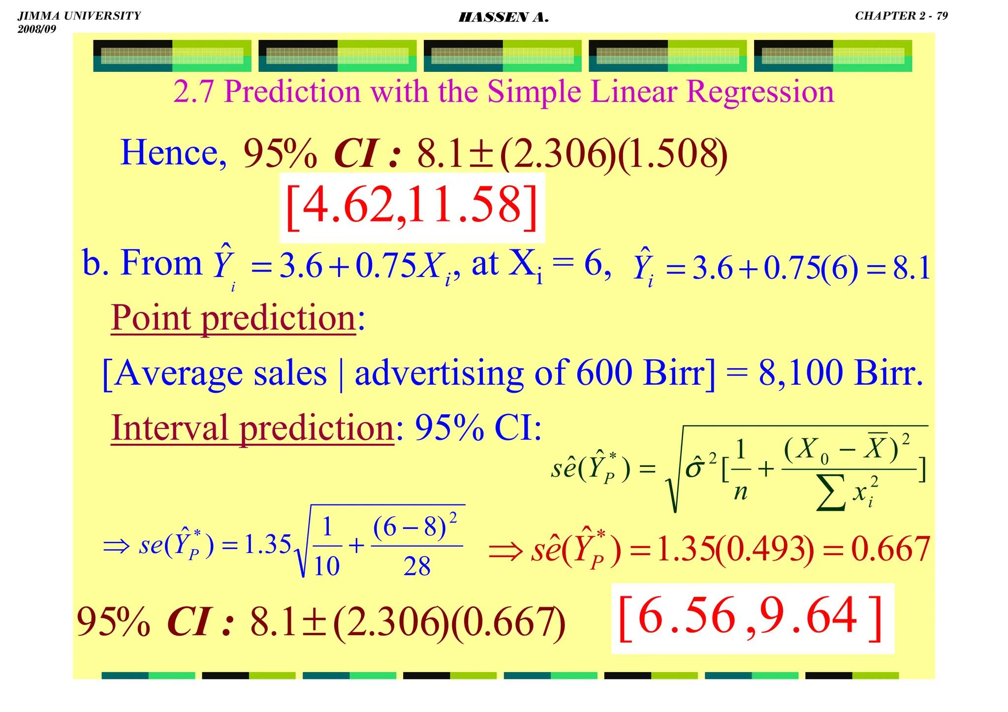 HASSEN ABDA
79
2.7 Prediction with the Simple Linear Regression
Hence,
b. From , at Xi = 6,
Point prediction:
[Average sales | advertising of 600 Birr] = 8,100 Birr.
Interval prediction: 95% CI:
]
)
(
1
[
ˆ
)
ˆ
(
ˆ 2
2
0
2
*
∑
−
+
=
i
P
x
X
X
n
Y
e
s σ
1
.
8
)
6
(
75
.
0
6
.
3
ˆ =
+
=
i
Y
28
)
8
6
(
10
1
35
.
1
)
ˆ
(
2
* −
+
=
⇒ P
Y
se
)
508
.
1
)(
306
.
2
(
1
.
8
%
95 ±
:
CI
]
58
.
11
,
62
.
4
[
i
X
Yi
75
.
0
6
.
3
ˆ +
=
667
.
0
)
493
.
0
(
35
.
1
)
ˆ
(
ˆ *
=
=
⇒ P
Y
e
s
)
667
.
0
)(
306
.
2
(
1
.
8
%
95 ±
:
CI ]
64
.
9
,
56
.
6
[
JIMMA UNIVERSITY
2008/09
CHAPTER 2 - 79
HASSEN A.
 