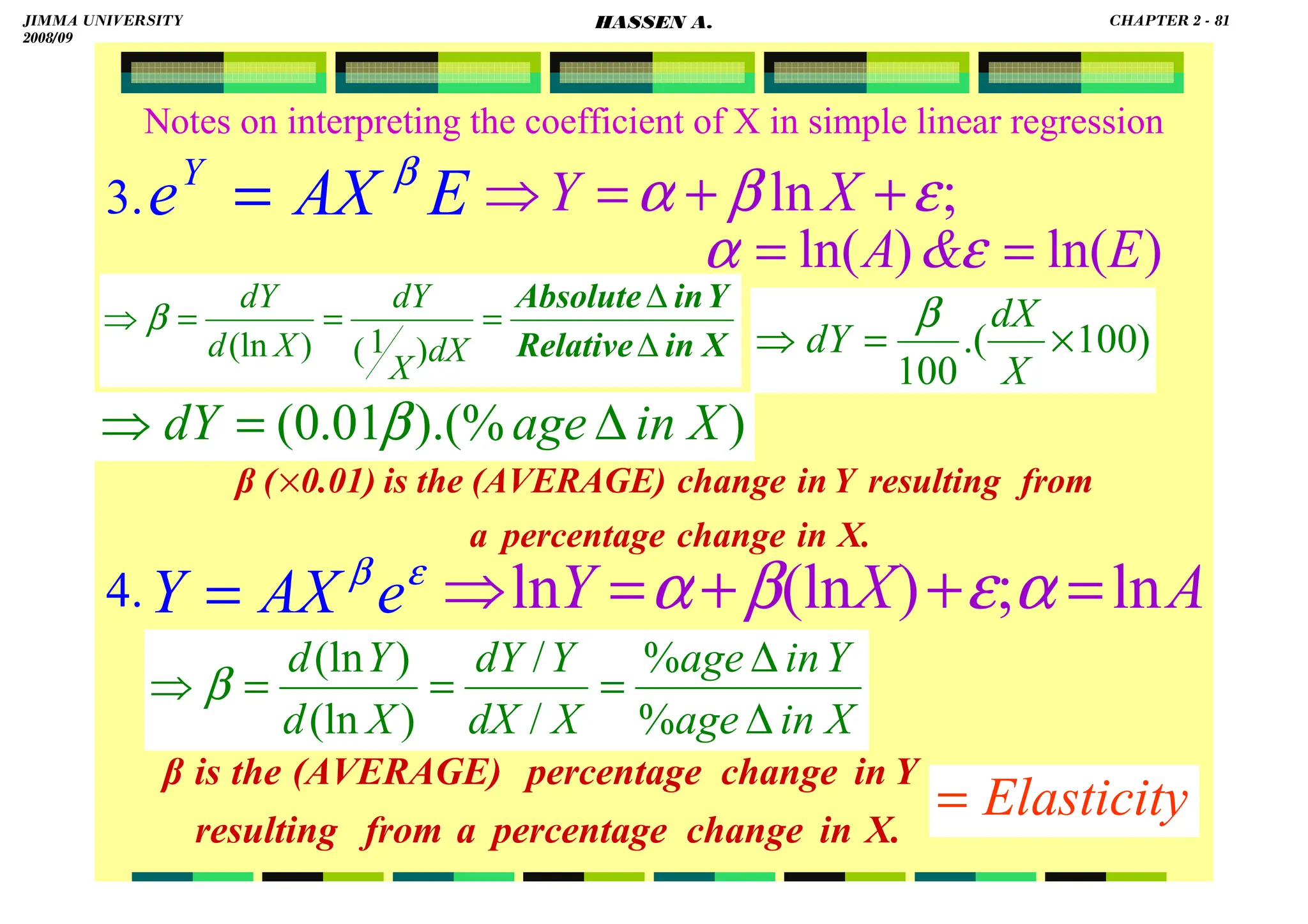HASSEN ABDA
81
Notes on interpreting the coefficient of X in simple linear regression
3.
4. ε
β
e
AX
Y = A
X
Y ln
;
)
(ln
ln =
+
+
=
⇒ α
ε
β
α
X
in
age
Y
in
age
X
dX
Y
dY
X
d
Y
d
∆
∆
=
=
=
⇒
%
%
/
/
)
(ln
)
(ln
β
Elasticity
=
X.
in
change
percentage
a
from
resulting
Y
in
change
(AVERAGE)
the
is
0.01)
(
β ×
X.
in
change
percentage
a
from
resulting
Y
in
change
percentage
(AVERAGE)
the
is
β
E
AX
eY β
= ;
ln ε
β
α +
+
=
⇒ X
Y
X
in
Relative
Y
in
Absolute
∆
∆
=
=
=
⇒
dX
X
dY
X
d
dY
)
1
(
)
(ln
β
)
ln(
)
ln( E

A =
= ε
α
)
).(%
01
.
0
( X
in
age
dY ∆
=
⇒ β
)
100
.(
100
×
=
⇒
X
dX
dY
β
JIMMA UNIVERSITY
2008/09
CHAPTER 2 - 81
HASSEN A.
 
