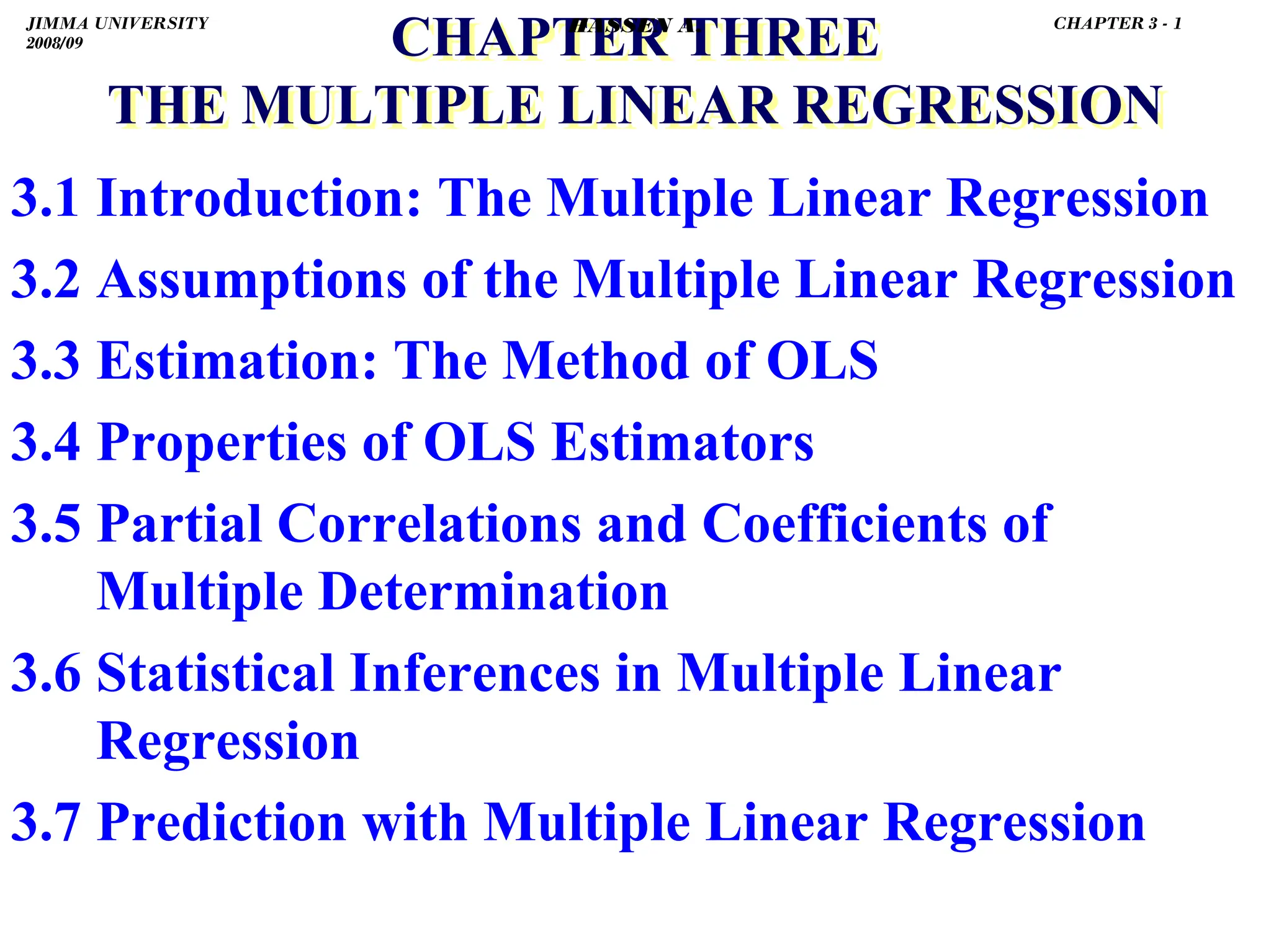 .
CHAPTER THREE
THE MULTIPLE LINEAR REGRESSION
CHAPTER THREE
THE MULTIPLE LINEAR REGRESSION
3.1 Introduction: The Multiple Linear Regression
3.2 Assumptions of the Multiple Linear Regression
3.3 Estimation: The Method of OLS
3.4 Properties of OLS Estimators
3.5 Partial Correlations and Coefficients of
Multiple Determination
3.6 Statistical Inferences in Multiple Linear
Regression
3.7 Prediction with Multiple Linear Regression
JIMMA UNIVERSITY
2008/09
CHAPTER 3 - 1
HASSEN A.
 