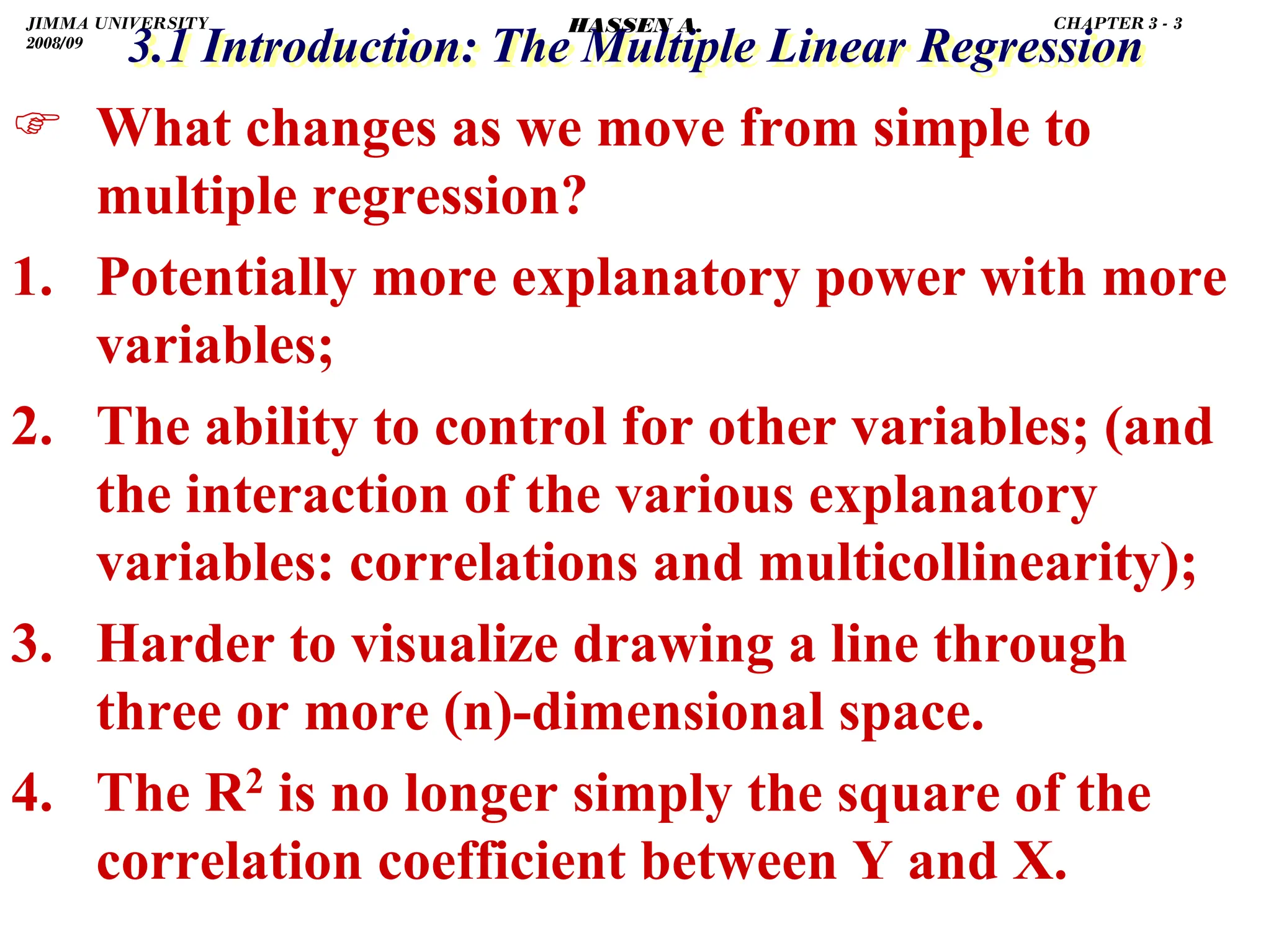 .
3.1 Introduction: The Multiple Linear Regression
3.1 Introduction: The Multiple Linear Regression
) What changes as we move from simple to
multiple regression?
1. Potentially more explanatory power with more
variables;
2. The ability to control for other variables; (and
the interaction of the various explanatory
variables: correlations and multicollinearity);
3. Harder to visualize drawing a line through
three or more (n)-dimensional space.
4. The R2 is no longer simply the square of the
correlation coefficient between Y and X.
JIMMA UNIVERSITY
2008/09
CHAPTER 3 - 3
HASSEN A.
 