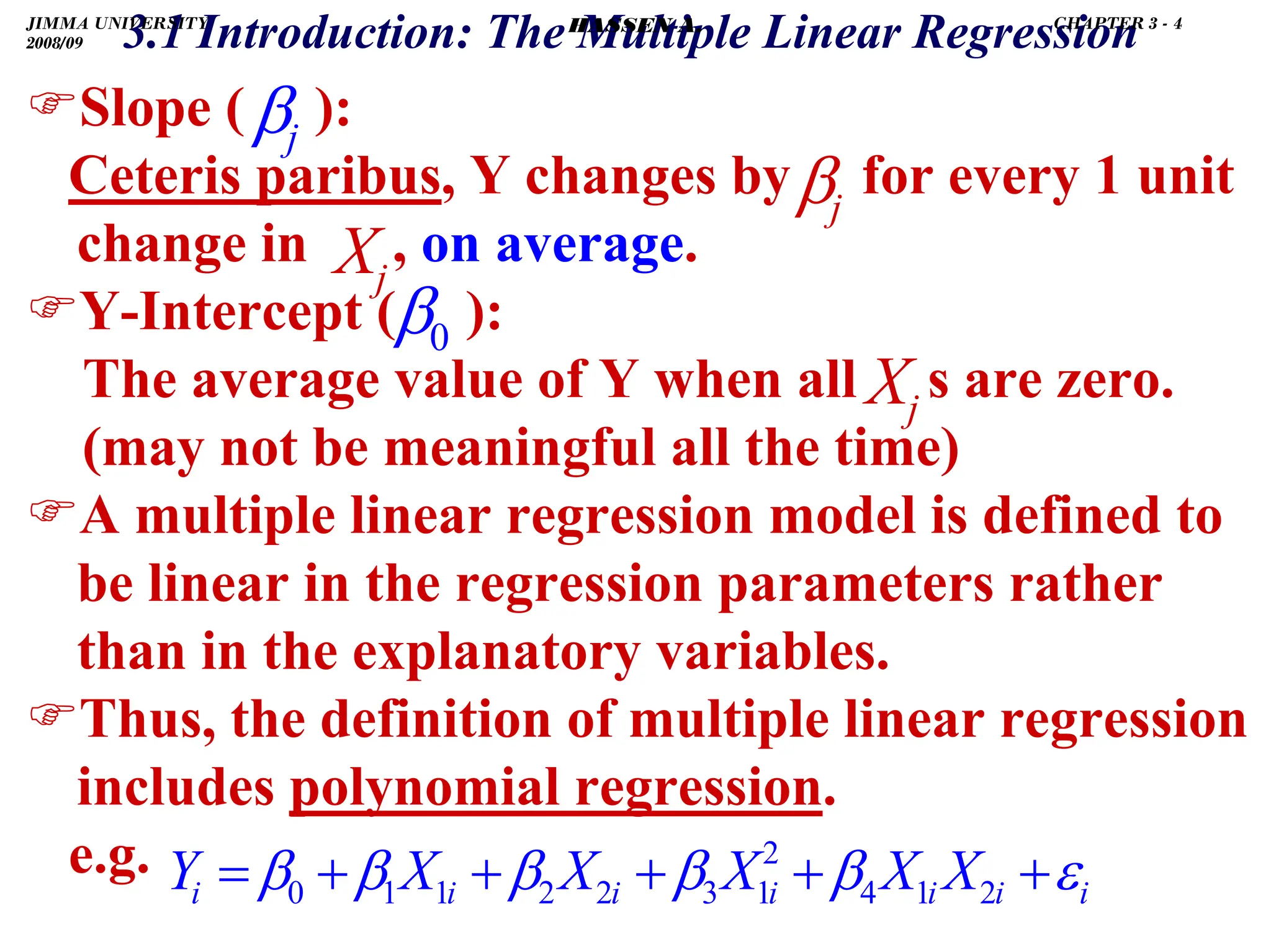 .
3.1 Introduction: The Multiple Linear Regression
)Slope ( ):
Ceteris paribus, Y changes by for every 1 unit
change in , on average.
)Y-Intercept ( ):
The average value of Y when all s are zero.
(may not be meaningful all the time)
)A multiple linear regression model is defined to
be linear in the regression parameters rather
than in the explanatory variables.
)Thus, the definition of multiple linear regression
includes polynomial regression.
e.g.
j
β
j
β
j
X
0
β
j
X
i
i
i
i
i
i
i X
X
X
X
X
Y ε
β
β
β
β
β +
+
+
+
+
= 2
1
4
2
1
3
2
2
1
1
0
JIMMA UNIVERSITY
2008/09
CHAPTER 3 - 4
HASSEN A.
 