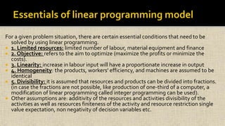 For a given problem situation, there are certain essential conditions that need to be
solved by using linear programming.
 1. Limited resources: limited number of labour, material equipment and finance
 2. Objective: refers to the aim to optimize (maximize the profits or minimize the
costs).
 3. Linearity: increase in labour input will have a proportionate increase in output
 4. Homogeneity: the products, workers' efficiency, and machines are assumed to be
identical
 5. Divisibility: it is assumed that resources and products can be divided into fractions.
(in case the fractions are not possible, like production of one-third of a computer, a
modification of linear programming called integer programming can be used).
 Other assumptions are: additivity of the resources and activities divisibility of the
activities as well as resources finiteness of the activity and resource restriction single
value expectation, non negativity of decision variables etc.
 