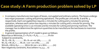  A company manufactures two types of boxes, corrugated and ordinary cartons.The boxes undergo
two major processes: cutting and pinning operations.The profits per unit are Rs. 6 and Rs. 4
respectively. Each corrugated box requires 2 minutes for cutting and 3 minutes for pinning
operation, whereas each carton box requires 2 minutes for cutting and 1 minute for pinning.The
available operating time is 120 minutes and 60 minutes for cutting and pinning machines.The
manager has to determine the optimum quantities to be manufacture the two boxes to maximize
the profits.
 A general representation of LP model is given as follows:
Maximize or Minimize, Z = P1 X1 + P₂ X₂……………..Pn Xn
Subject to constraints,
W11 X₁ +W12 X₂ ..............W1n Xn ≤or =or ≥W₂............ .(i)
W21 X₁ +W22X₂ +......W2nXn ≤ or = or ≥W2…………(ii)
Wm1X₁ +Wm2 X₂+......... .Wmn Xn ≤or = or ≥Wm………..(iii)
Non-negativity constraint, Xi≥0 (where i=1,2,3.....n)
 