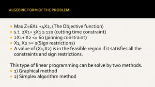  Max Z=6X1 +4X2, (The Objective function)
 s.t. 2X1+ 3X1 ≤ 120 (cutting time constraint)
 2X1+ X2 <= 60 (pinning constraint)
 X1, X2 >= 0(Sign restrictions)
 A value of (X1,X2) is in the feasible region if it satisfies all the
constraints and sign restrictions.
This type of linear programming can be solve by two methods.
 1) Graphical method
 2) Simplex algorithm method
 