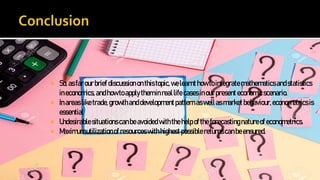  So,asfarourbriefdiscussiononthistopic,welearnthowtointegratemathematicsandstatistics
ineconomics,andhowtoapplytheminreallifecasesinourpresenteconomicscenario.
 Inareasliketrade,growthanddevelopmentpatternaswellasmarketbehaviour,econometricsis
essential
 Undesirablesituationscanbeavoidedwiththehelpoftheforecastingnatureofeconometrics.
 Maximumutilizationof resourceswithhighestpossiblereturnscanbeensured.
 