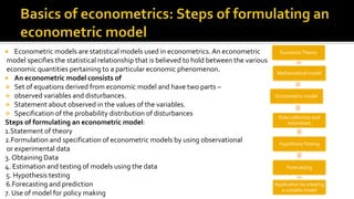  Econometric models are statistical models used in econometrics. An econometric
model specifies the statistical relationship that is believed to hold between the various
economic quantities pertaining to a particular economic phenomenon.
 An econometric model consists of
 Set of equations derived from economic model and have two parts –
 observed variables and disturbances.
 Statement about observed in the values of the variables.
 Specification of the probability distribution of disturbances
Steps of formulating an econometric model:
1.Statement of theory
2.Formulation and specification of econometric models by using observational
or experimental data
3. Obtaining Data
4. Estimation and testing of models using the data
5. Hypothesis testing
6.Forecasting and prediction
7. Use of model for policy making
EconomicTheory
Mathematical model
Econometric model
Data collection and
estimation
HypothesisTesting
Forecasting
Application by creating
a suitable model
 