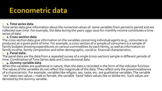  1.Time series data
Time series data give information about the numerical values of same variables from period to period and are
collected over time. For example, the data during the years 1990-2010 for monthly income constitutes a time
series of data.
 2. Cross-section data
The cross-section data give information on the variables concerning individual agents (e.g., consumers or
produces) at a given point of time. For example, a cross-section of a sample of consumers is a sample of
family budgets showing expenditures on various commodities by each family, as well as information on
family income, family composition and other demographic, social or financial characteristics.
 3. Panel data:
The panel data are the data from a repeated survey of a single (cross-section) sample in different periods of
time. Combination ofTime Series data and Cross sectional data.
 4. Dummy variable data
When the variables are qualitative in nature, then the data is recorded in the form of the indicator function.
The values of the variables do not reflect the magnitude of the data.They reflect only the presence/absence
of a characteristic. For example, variables like religion, sex, taste, etc. are qualitative variables.The variable
`sex’ takes two values – male or female, the variable `taste’ takes values-like or dislike etc. Such values are
denoted by the dummy variable.
 