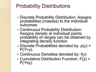 Probability Distributions
 Discrete Probability Distribution: Assigns
probabilities (masses) to the individual
outcomes
 Continuous Probability Distribution:
Assigns density at individual points,
probability of ranges can be obtained by
integrating density function
 Discrete Probabilities denoted by: p(y) =
P(Y=y)
 Continuous Densities denoted by: f(y)
 Cumulative Distribution Function: F(y) =
P(Y≤y)
 