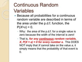 Continuous Random
Variables
 Because all probabilities for a continuous
random variable are described in terms of
the area under the p.d.f. function, the
P(X=x) = 0.
◦ Why: the area of the p.d.f. for a single value is
zero because the width of the interval is zero!
◦ That is, for any continuous random variable,
X, P(X = a) = 0 for every number a. This DOES
NOT imply that X cannot take on the value a, it
simply means that the probability of that event is
0.
 