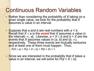 Continuous Random Variables
 Rather than considering the probability of X taking on a
given single value, we look for the probability that X
assumes a value in an interval.
 Suppose that a and b are real numbers with a < b.
Recall that X  a is the event that X assumes a value in
the interval(, a]. Likewise, a < X  b and b < X are the
events that X assumes values in (a, b] and (b, ),
respectively. These three events are mutually exclusive
and at least one of them must happen. Thus,
◦ P(X  a) + P(a < X  b) + P(b < X) = 1.
 Since we are interested in the probability that X takes a
value in an interval, we will solve for P(a < X  b).
 