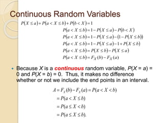 Continuous Random Variables
 Because X is a continuous random variable, P(X = a) =
0 and P(X = b) = 0. Thus, it makes no difference
whether or not we include the end points in an interval.
     
     
     
 
     
     
  )
(
)
(
1
1
1
1
1
1
a
F
b
F
b
X
a
P
a
X
P
b
X
P
b
X
a
P
b
X
P
a
X
P
b
X
a
P
b
X
P
a
X
P
b
X
a
P
X
b
P
a
X
P
b
X
a
P
X
b
P
b
X
a
P
a
X
P
X
X 







































( ) ( ) ( )
( )
( )
( ).
X X
A F b F a P a X b
P a X b
P a X b
P a X b
    
  
  
  
 