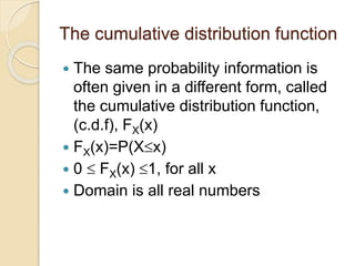 The cumulative distribution function
 The same probability information is
often given in a different form, called
the cumulative distribution function,
(c.d.f), FX(x)
 FX(x)=P(Xx)
 0  FX(x) 1, for all x
 Domain is all real numbers
 
