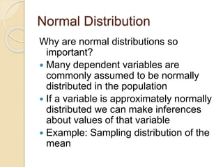 Normal Distribution
Why are normal distributions so
important?
 Many dependent variables are
commonly assumed to be normally
distributed in the population
 If a variable is approximately normally
distributed we can make inferences
about values of that variable
 Example: Sampling distribution of the
mean
 