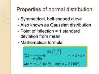 Properties of normal distribution
 Symmetrical, bell-shaped curve
 Also known as Gaussian distribution
 Point of inflection = 1 standard
deviation from mean
 Mathematical formula
...
71828
.
2
e
and
...
14159
.
3
where
x
e
2
1
)
x
(
f
2
x
)
2
/
1
(





















 