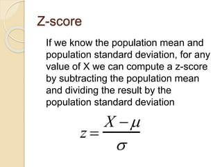 Z-score
If we know the population mean and
population standard deviation, for any
value of X we can compute a z-score
by subtracting the population mean
and dividing the result by the
population standard deviation
z 
X 

 