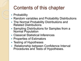 Contents of this chapter
 Probability
 Random variables and Probability Distributions
 The Normal Probability Distributions and
Related Distributions
 Sampling Distributions for Samples from a
Normal Population
 Classical Statistical Inferences
 Properties of Estimators
 Testing of Hypotheses
 Relationship between Confidence Interval
Procedures and Tests of Hypotheses.
 