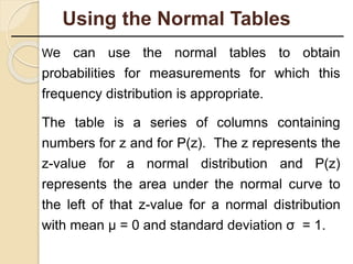 We can use the normal tables to obtain
probabilities for measurements for which this
frequency distribution is appropriate.
The table is a series of columns containing
numbers for z and for P(z). The z represents the
z-value for a normal distribution and P(z)
represents the area under the normal curve to
the left of that z-value for a normal distribution
with mean µ = 0 and standard deviation σ = 1.
Using the Normal Tables
 