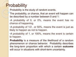Probability
Probability is the study of random events.
The probability, or chance, that an event will happen can
be described by a number between 0 and 1:
•A probability of 0, or 0%, means the event has no
chance of happening.
•A probability of 1/2 , or 50%, means the event is just as
likely to happen as not to happen.
•A probability of 1, or 100%, means the event is certain
to happen.
Probability is a measure of the likelihood of a random
phenomenon or chance behavior. Probability describes
the long-term proportion with which a certain outcome
will occur in situations with short-term uncertainty.
 