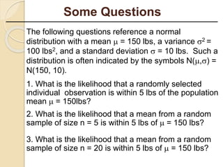 The following questions reference a normal
distribution with a mean  = 150 lbs, a variance 2 =
100 lbs2, and a standard deviation  = 10 lbs. Such a
distribution is often indicated by the symbols N(,) =
N(150, 10).
1. What is the likelihood that a randomly selected
individual observation is within 5 lbs of the population
mean  = 150lbs?
2. What is the likelihood that a mean from a random
sample of size n = 5 is within 5 lbs of  = 150 lbs?
3. What is the likelihood that a mean from a random
sample of size n = 20 is within 5 lbs of  = 150 lbs?
Some Questions
 