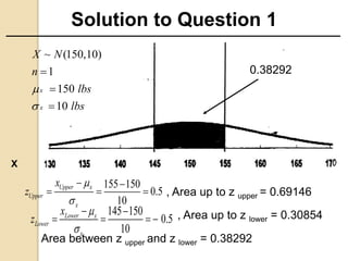 Solution to Question 1
0.38292
X
155 150
0.5
10
Upper x
Upper
x
x
z


 
  
Area between z upper and z lower = 0.38292
145 150
0.5
10
Lower x
Lower
x
x
z


 
   
, Area up to z upper = 0.69146
, Area up to z lower = 0.30854
~ (150,10)
1
150
10
x
x
X N
n
lbs
lbs





 