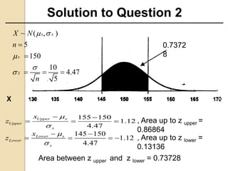 Solution to Question 2
Area between z upper and z lower = 0.73728
0.7372
8
155 150
1.12
4.47
Upper x
Upper
x
x
z


 
  
145 150
1.12
4.47
Lower x
Lower
x
x
z


 
   
, Area up to z upper =
0.86864
, Area up to z lower =
0.13136
~ ( , )
5
150
10
4.47
5
x x
x
x
X N
n
n
 





  
X
 
